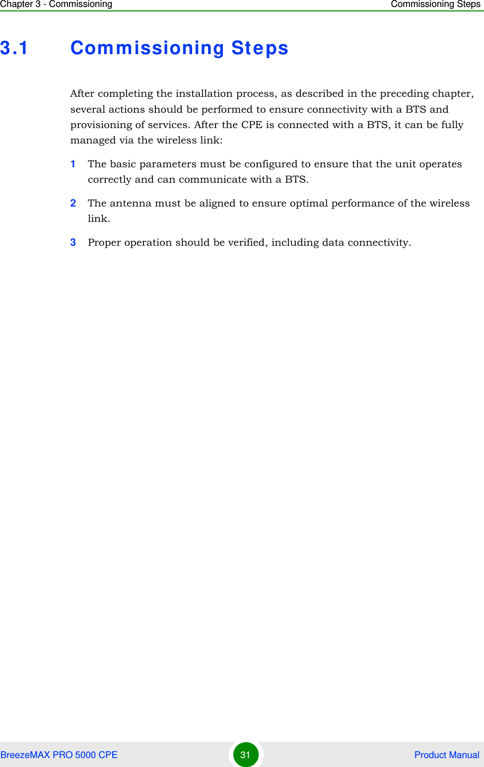 Chapter 3 - Commissioning Commissioning StepsBreezeMAX PRO 5000 CPE 31  Product Manual3.1 Commissioning StepsAfter completing the installation process, as described in the preceding chapter, several actions should be performed to ensure connectivity with a BTS and provisioning of services. After the CPE is connected with a BTS, it can be fully managed via the wireless link:1The basic parameters must be configured to ensure that the unit operates correctly and can communicate with a BTS.2The antenna must be aligned to ensure optimal performance of the wireless link.3Proper operation should be verified, including data connectivity.