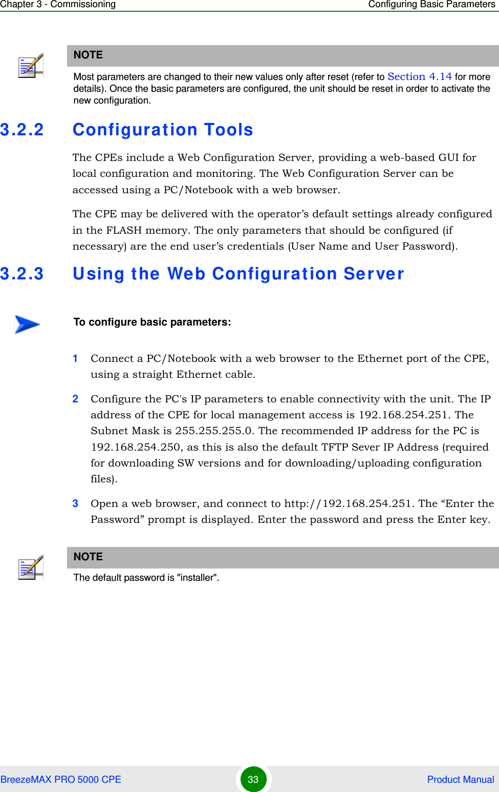 Chapter 3 - Commissioning Configuring Basic ParametersBreezeMAX PRO 5000 CPE 33  Product Manual3.2.2 Configurat ion ToolsThe CPEs include a Web Configuration Server, providing a web-based GUI for local configuration and monitoring. The Web Configuration Server can be accessed using a PC/Notebook with a web browser.The CPE may be delivered with the operator’s default settings already configured in the FLASH memory. The only parameters that should be configured (if necessary) are the end user’s credentials (User Name and User Password).3.2.3 Using the  Web Configurat ion Server1Connect a PC/Notebook with a web browser to the Ethernet port of the CPE, using a straight Ethernet cable.2Configure the PC&apos;s IP parameters to enable connectivity with the unit. The IP address of the CPE for local management access is 192.168.254.251. The Subnet Mask is 255.255.255.0. The recommended IP address for the PC is 192.168.254.250, as this is also the default TFTP Sever IP Address (required for downloading SW versions and for downloading/uploading configuration files). 3Open a web browser, and connect to http://192.168.254.251. The “Enter the Password” prompt is displayed. Enter the password and press the Enter key.NOTEMost parameters are changed to their new values only after reset (refer to Section 4.14 for more details). Once the basic parameters are configured, the unit should be reset in order to activate the new configuration.To configure basic parameters:NOTEThe default password is &quot;installer&quot;.
