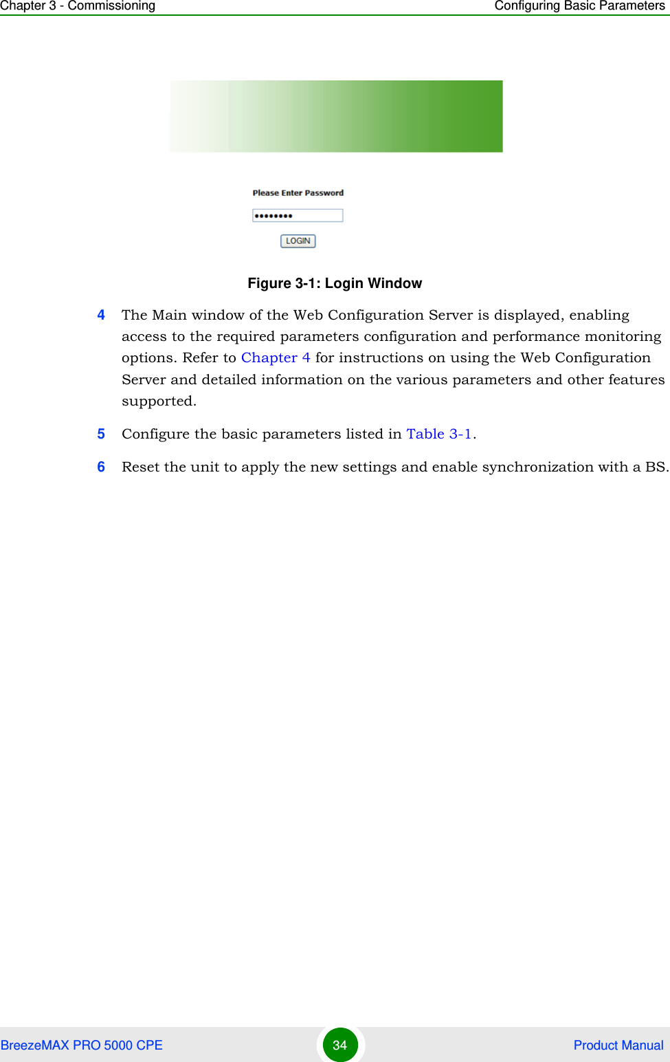 Chapter 3 - Commissioning Configuring Basic ParametersBreezeMAX PRO 5000 CPE 34  Product Manual4The Main window of the Web Configuration Server is displayed, enabling access to the required parameters configuration and performance monitoring options. Refer to Chapter 4 for instructions on using the Web Configuration Server and detailed information on the various parameters and other features supported.5Configure the basic parameters listed in Table 3-1.6Reset the unit to apply the new settings and enable synchronization with a BS.Figure 3-1: Login Window