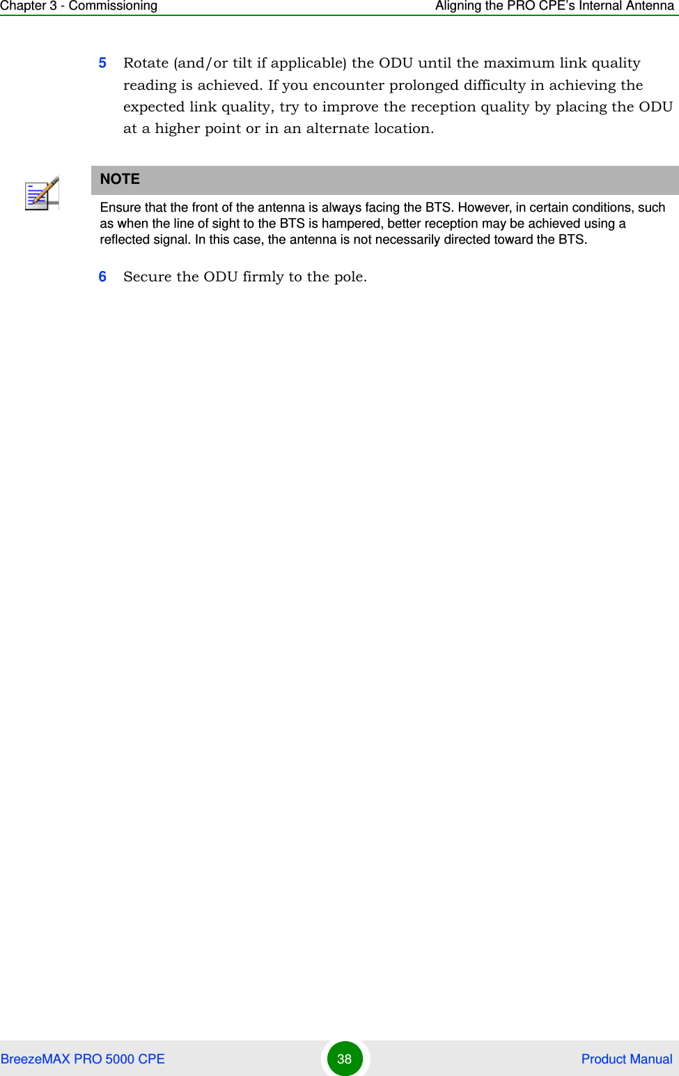 Chapter 3 - Commissioning Aligning the PRO CPE’s Internal AntennaBreezeMAX PRO 5000 CPE 38  Product Manual5Rotate (and/or tilt if applicable) the ODU until the maximum link quality reading is achieved. If you encounter prolonged difficulty in achieving the expected link quality, try to improve the reception quality by placing the ODU at a higher point or in an alternate location.6Secure the ODU firmly to the pole.NOTEEnsure that the front of the antenna is always facing the BTS. However, in certain conditions, such as when the line of sight to the BTS is hampered, better reception may be achieved using a reflected signal. In this case, the antenna is not necessarily directed toward the BTS.