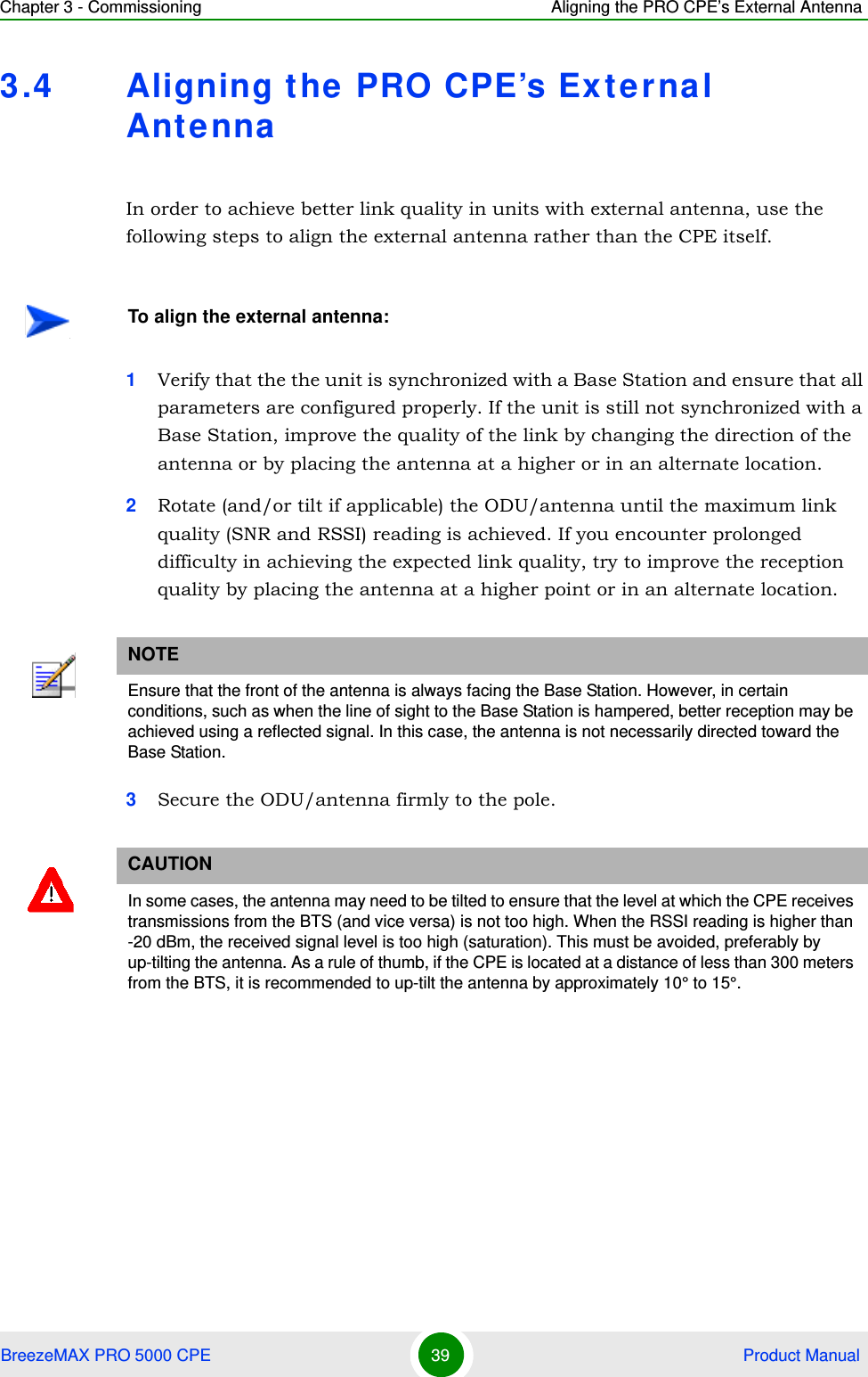 Chapter 3 - Commissioning Aligning the PRO CPE’s External AntennaBreezeMAX PRO 5000 CPE 39  Product Manual3.4 Aligning t he  PRO CPE’s External AntennaIn order to achieve better link quality in units with external antenna, use the following steps to align the external antenna rather than the CPE itself.1Verify that the the unit is synchronized with a Base Station and ensure that all parameters are configured properly. If the unit is still not synchronized with a Base Station, improve the quality of the link by changing the direction of the antenna or by placing the antenna at a higher or in an alternate location.2Rotate (and/or tilt if applicable) the ODU/antenna until the maximum link quality (SNR and RSSI) reading is achieved. If you encounter prolonged difficulty in achieving the expected link quality, try to improve the reception quality by placing the antenna at a higher point or in an alternate location.3Secure the ODU/antenna firmly to the pole.To align the external antenna:NOTEEnsure that the front of the antenna is always facing the Base Station. However, in certain conditions, such as when the line of sight to the Base Station is hampered, better reception may be achieved using a reflected signal. In this case, the antenna is not necessarily directed toward the Base Station.CAUTIONIn some cases, the antenna may need to be tilted to ensure that the level at which the CPE receives transmissions from the BTS (and vice versa) is not too high. When the RSSI reading is higher than -20 dBm, the received signal level is too high (saturation). This must be avoided, preferably by up-tilting the antenna. As a rule of thumb, if the CPE is located at a distance of less than 300 meters from the BTS, it is recommended to up-tilt the antenna by approximately 10° to 15°. 