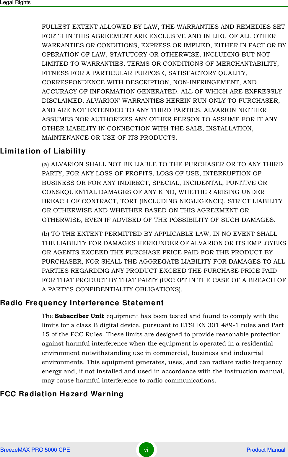 Legal RightsBreezeMAX PRO 5000 CPE vi  Product ManualFULLEST EXTENT ALLOWED BY LAW, THE WARRANTIES AND REMEDIES SET FORTH IN THIS AGREEMENT ARE EXCLUSIVE AND IN LIEU OF ALL OTHER WARRANTIES OR CONDITIONS, EXPRESS OR IMPLIED, EITHER IN FACT OR BY OPERATION OF LAW, STATUTORY OR OTHERWISE, INCLUDING BUT NOT LIMITED TO WARRANTIES, TERMS OR CONDITIONS OF MERCHANTABILITY, FITNESS FOR A PARTICULAR PURPOSE, SATISFACTORY QUALITY, CORRESPONDENCE WITH DESCRIPTION, NON-INFRINGEMENT, AND ACCURACY OF INFORMATION GENERATED. ALL OF WHICH ARE EXPRESSLY DISCLAIMED. ALVARION&apos; WARRANTIES HEREIN RUN ONLY TO PURCHASER, AND ARE NOT EXTENDED TO ANY THIRD PARTIES. ALVARION NEITHER ASSUMES NOR AUTHORIZES ANY OTHER PERSON TO ASSUME FOR IT ANY OTHER LIABILITY IN CONNECTION WITH THE SALE, INSTALLATION, MAINTENANCE OR USE OF ITS PRODUCTS.Limitat ion of Liabilit y(a) ALVARION SHALL NOT BE LIABLE TO THE PURCHASER OR TO ANY THIRD PARTY, FOR ANY LOSS OF PROFITS, LOSS OF USE, INTERRUPTION OF BUSINESS OR FOR ANY INDIRECT, SPECIAL, INCIDENTAL, PUNITIVE OR CONSEQUENTIAL DAMAGES OF ANY KIND, WHETHER ARISING UNDER BREACH OF CONTRACT, TORT (INCLUDING NEGLIGENCE), STRICT LIABILITY OR OTHERWISE AND WHETHER BASED ON THIS AGREEMENT OR OTHERWISE, EVEN IF ADVISED OF THE POSSIBILITY OF SUCH DAMAGES.(b) TO THE EXTENT PERMITTED BY APPLICABLE LAW, IN NO EVENT SHALL THE LIABILITY FOR DAMAGES HEREUNDER OF ALVARION OR ITS EMPLOYEES OR AGENTS EXCEED THE PURCHASE PRICE PAID FOR THE PRODUCT BY PURCHASER, NOR SHALL THE AGGREGATE LIABILITY FOR DAMAGES TO ALL PARTIES REGARDING ANY PRODUCT EXCEED THE PURCHASE PRICE PAID FOR THAT PRODUCT BY THAT PARTY (EXCEPT IN THE CASE OF A BREACH OF A PARTY&apos;S CONFIDENTIALITY OBLIGATIONS).Radio Fre quency I nterfe rence  Stat eme ntThe Subscriber Unit equipment has been tested and found to comply with the limits for a class B digital device, pursuant to ETSI EN 301 489-1 rules and Part 15 of the FCC Rules. These limits are designed to provide reasonable protection against harmful interference when the equipment is operated in a residential environment notwithstanding use in commercial, business and industrial environments. This equipment generates, uses, and can radiate radio frequency energy and, if not installed and used in accordance with the instruction manual, may cause harmful interference to radio communications.FCC Radiat ion Ha za rd War ning 