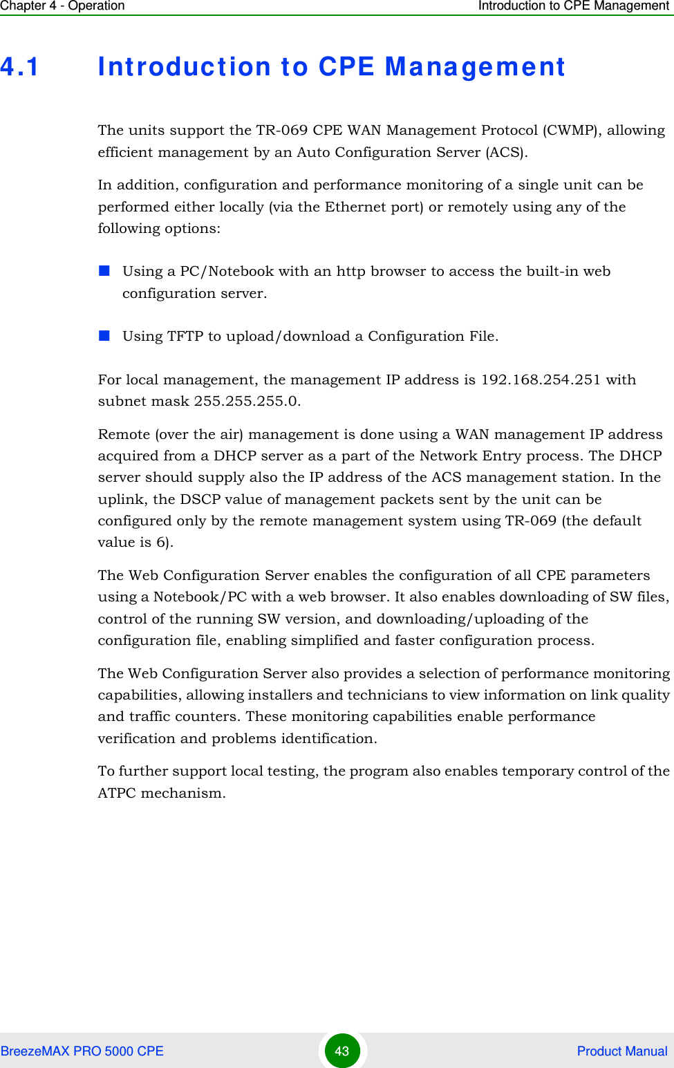 Chapter 4 - Operation Introduction to CPE ManagementBreezeMAX PRO 5000 CPE 43  Product Manual4.1 Int roduction to CPE Mana gementThe units support the TR-069 CPE WAN Management Protocol (CWMP), allowing efficient management by an Auto Configuration Server (ACS).In addition, configuration and performance monitoring of a single unit can be performed either locally (via the Ethernet port) or remotely using any of the following options:Using a PC/Notebook with an http browser to access the built-in web configuration server.Using TFTP to upload/download a Configuration File.For local management, the management IP address is 192.168.254.251 with subnet mask 255.255.255.0.Remote (over the air) management is done using a WAN management IP address acquired from a DHCP server as a part of the Network Entry process. The DHCP server should supply also the IP address of the ACS management station. In the uplink, the DSCP value of management packets sent by the unit can be configured only by the remote management system using TR-069 (the default value is 6). The Web Configuration Server enables the configuration of all CPE parameters using a Notebook/PC with a web browser. It also enables downloading of SW files, control of the running SW version, and downloading/uploading of the configuration file, enabling simplified and faster configuration process.The Web Configuration Server also provides a selection of performance monitoring capabilities, allowing installers and technicians to view information on link quality and traffic counters. These monitoring capabilities enable performance verification and problems identification.To further support local testing, the program also enables temporary control of the ATPC mechanism.