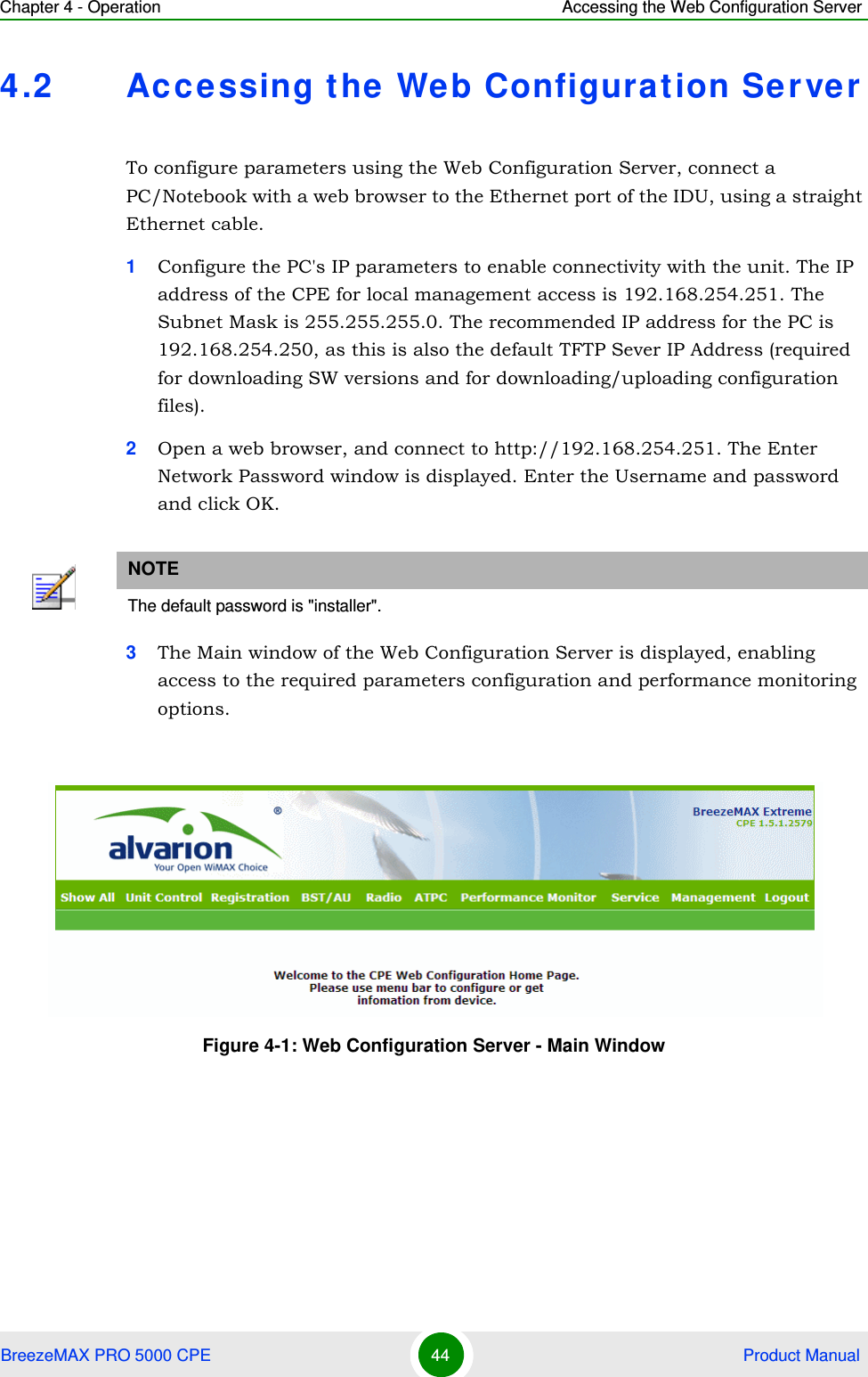 Chapter 4 - Operation Accessing the Web Configuration ServerBreezeMAX PRO 5000 CPE 44  Product Manual4.2 Ac cessing the Web Configuration Se r verTo configure parameters using the Web Configuration Server, connect a PC/Notebook with a web browser to the Ethernet port of the IDU, using a straight Ethernet cable. 1Configure the PC&apos;s IP parameters to enable connectivity with the unit. The IP address of the CPE for local management access is 192.168.254.251. The Subnet Mask is 255.255.255.0. The recommended IP address for the PC is 192.168.254.250, as this is also the default TFTP Sever IP Address (required for downloading SW versions and for downloading/uploading configuration files). 2Open a web browser, and connect to http://192.168.254.251. The Enter Network Password window is displayed. Enter the Username and password and click OK.3The Main window of the Web Configuration Server is displayed, enabling access to the required parameters configuration and performance monitoring options.NOTEThe default password is &quot;installer&quot;.Figure 4-1: Web Configuration Server - Main Window