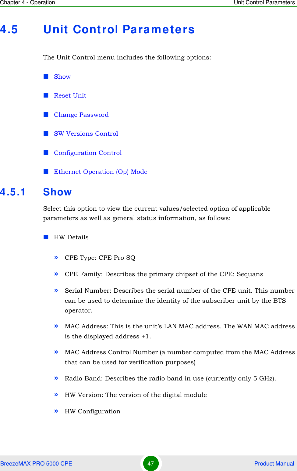 Chapter 4 - Operation Unit Control ParametersBreezeMAX PRO 5000 CPE 47  Product Manual4.5 Unit Control Parame tersThe Unit Control menu includes the following options:ShowReset UnitChange PasswordSW Versions ControlConfiguration ControlEthernet Operation (Op) Mode4.5.1 ShowSelect this option to view the current values/selected option of applicable parameters as well as general status information, as follows:HW Details»CPE Type: CPE Pro SQ»CPE Family: Describes the primary chipset of the CPE: Sequans»Serial Number: Describes the serial number of the CPE unit. This number can be used to determine the identity of the subscriber unit by the BTS operator.»MAC Address: This is the unit’s LAN MAC address. The WAN MAC address is the displayed address +1.»MAC Address Control Number (a number computed from the MAC Address that can be used for verification purposes)»Radio Band: Describes the radio band in use (currently only 5 GHz).»HW Version: The version of the digital module»HW Configuration