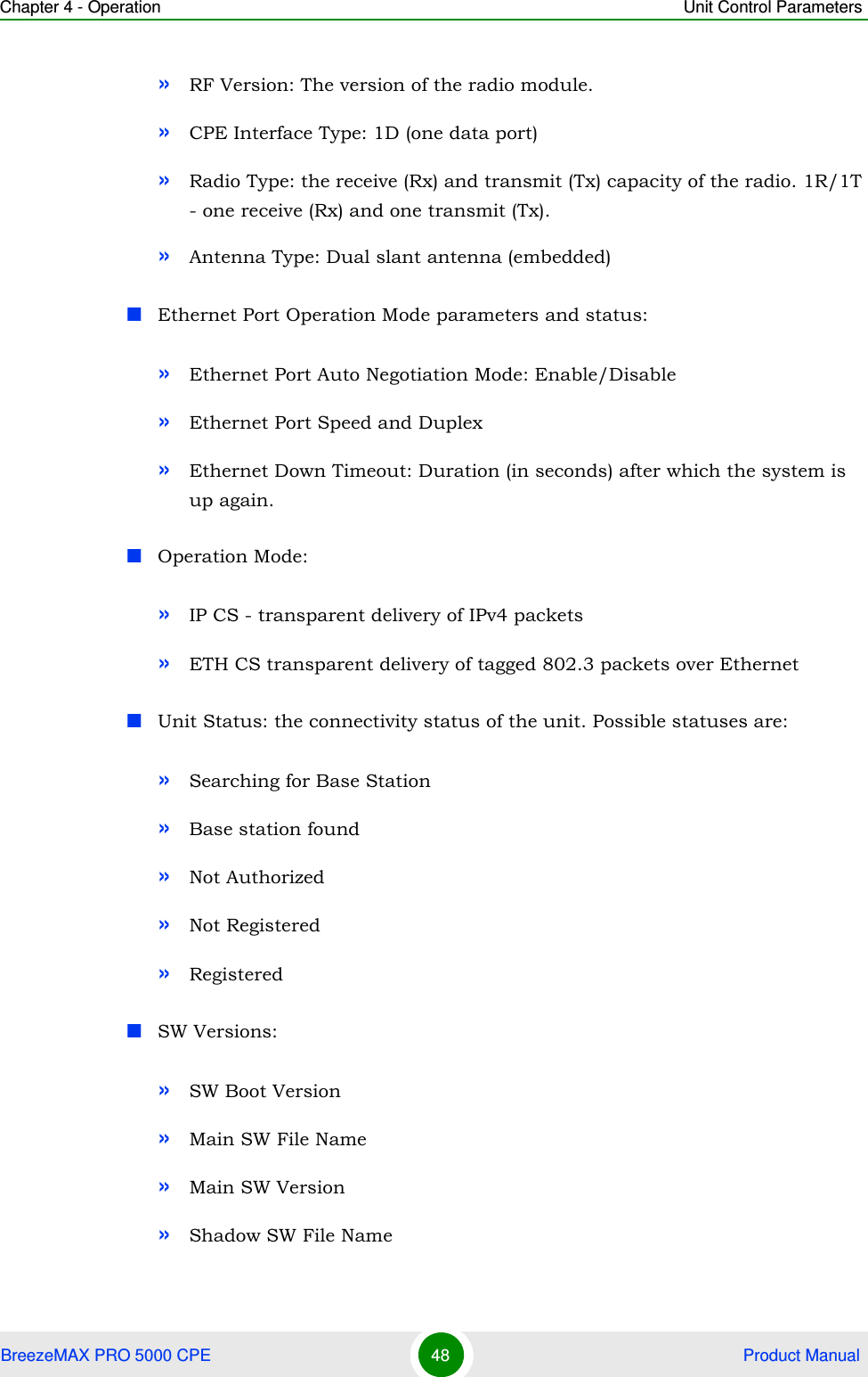 Chapter 4 - Operation Unit Control ParametersBreezeMAX PRO 5000 CPE 48  Product Manual»RF Version: The version of the radio module.»CPE Interface Type: 1D (one data port)»Radio Type: the receive (Rx) and transmit (Tx) capacity of the radio. 1R/1T - one receive (Rx) and one transmit (Tx).»Antenna Type: Dual slant antenna (embedded)Ethernet Port Operation Mode parameters and status:»Ethernet Port Auto Negotiation Mode: Enable/Disable»Ethernet Port Speed and Duplex»Ethernet Down Timeout: Duration (in seconds) after which the system is up again.Operation Mode: »IP CS - transparent delivery of IPv4 packets»ETH CS transparent delivery of tagged 802.3 packets over EthernetUnit Status: the connectivity status of the unit. Possible statuses are:»Searching for Base Station»Base station found»Not Authorized»Not Registered»Registered SW Versions:»SW Boot Version»Main SW File Name»Main SW Version»Shadow SW File Name