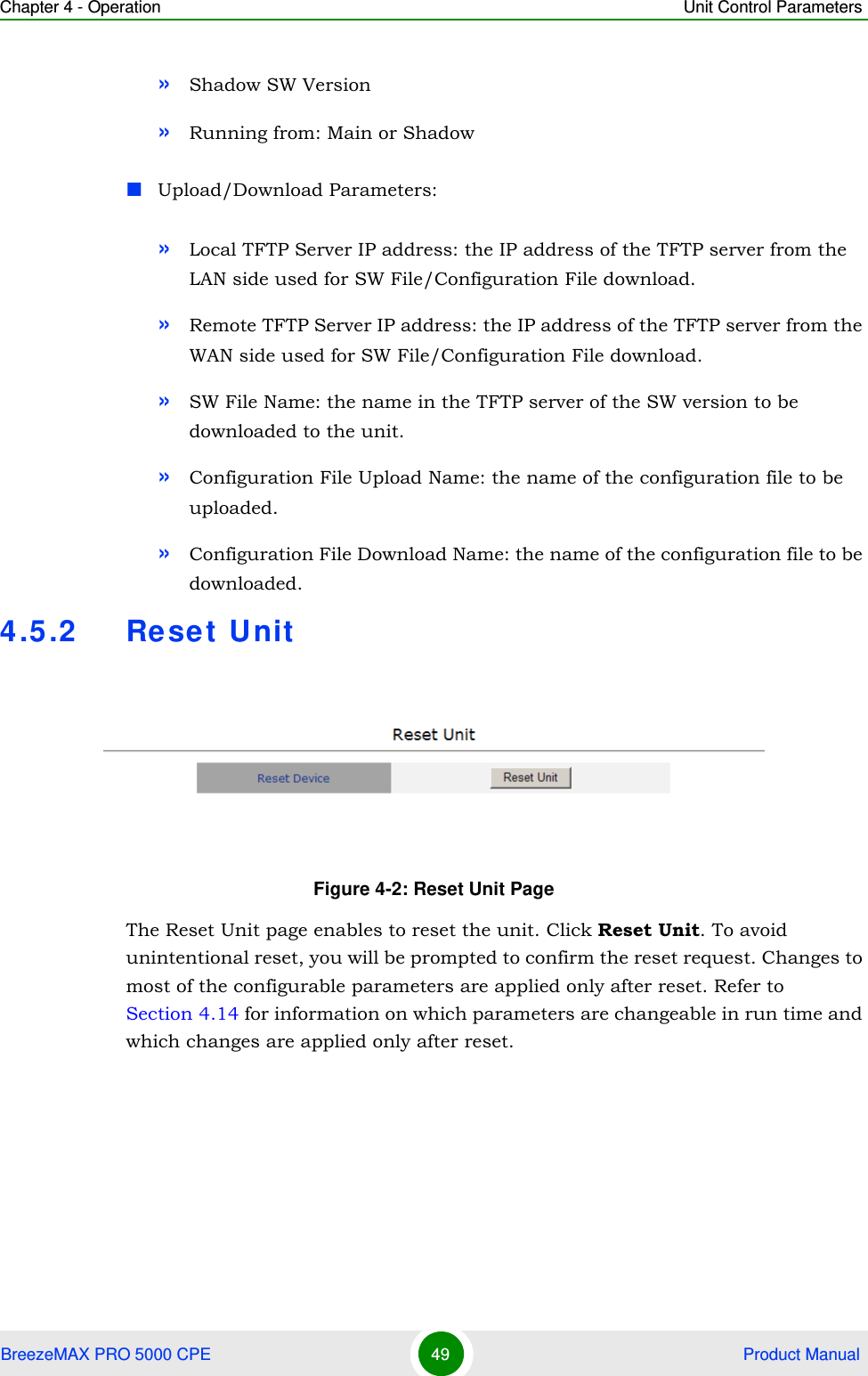 Chapter 4 - Operation Unit Control ParametersBreezeMAX PRO 5000 CPE 49  Product Manual»Shadow SW Version»Running from: Main or ShadowUpload/Download Parameters:»Local TFTP Server IP address: the IP address of the TFTP server from the LAN side used for SW File/Configuration File download.»Remote TFTP Server IP address: the IP address of the TFTP server from the WAN side used for SW File/Configuration File download.»SW File Name: the name in the TFTP server of the SW version to be downloaded to the unit.»Configuration File Upload Name: the name of the configuration file to be uploaded.»Configuration File Download Name: the name of the configuration file to be downloaded.4.5.2 Re set U nitThe Reset Unit page enables to reset the unit. Click Reset Unit. To avoid unintentional reset, you will be prompted to confirm the reset request. Changes to most of the configurable parameters are applied only after reset. Refer to Section 4.14 for information on which parameters are changeable in run time and which changes are applied only after reset.Figure 4-2: Reset Unit Page