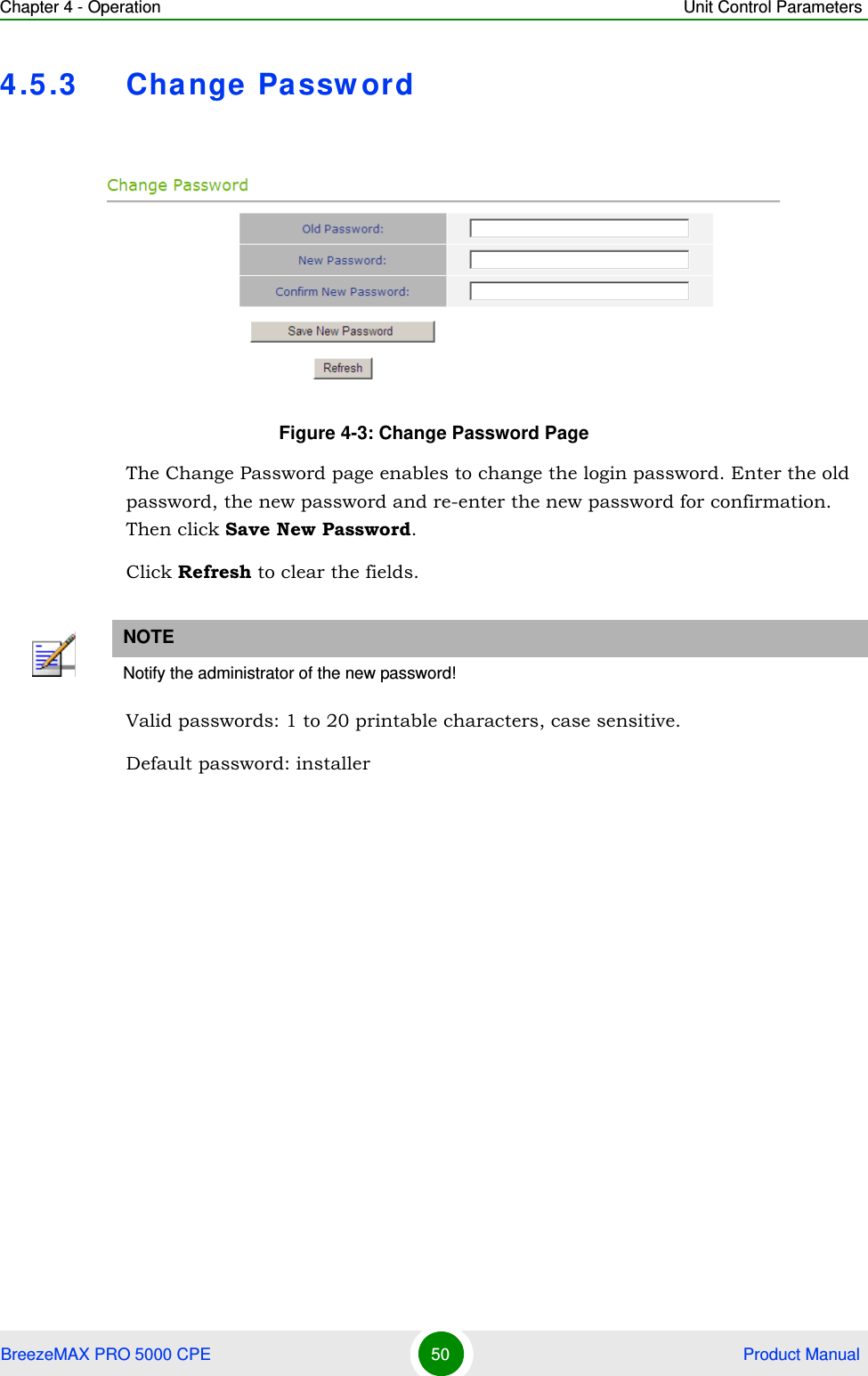 Chapter 4 - Operation Unit Control ParametersBreezeMAX PRO 5000 CPE 50  Product Manual4.5.3 Cha nge  Passw ordThe Change Password page enables to change the login password. Enter the old password, the new password and re-enter the new password for confirmation. Then click Save New Password.Click Refresh to clear the fields.Valid passwords: 1 to 20 printable characters, case sensitive.Default password: installerFigure 4-3: Change Password PageNOTENotify the administrator of the new password!