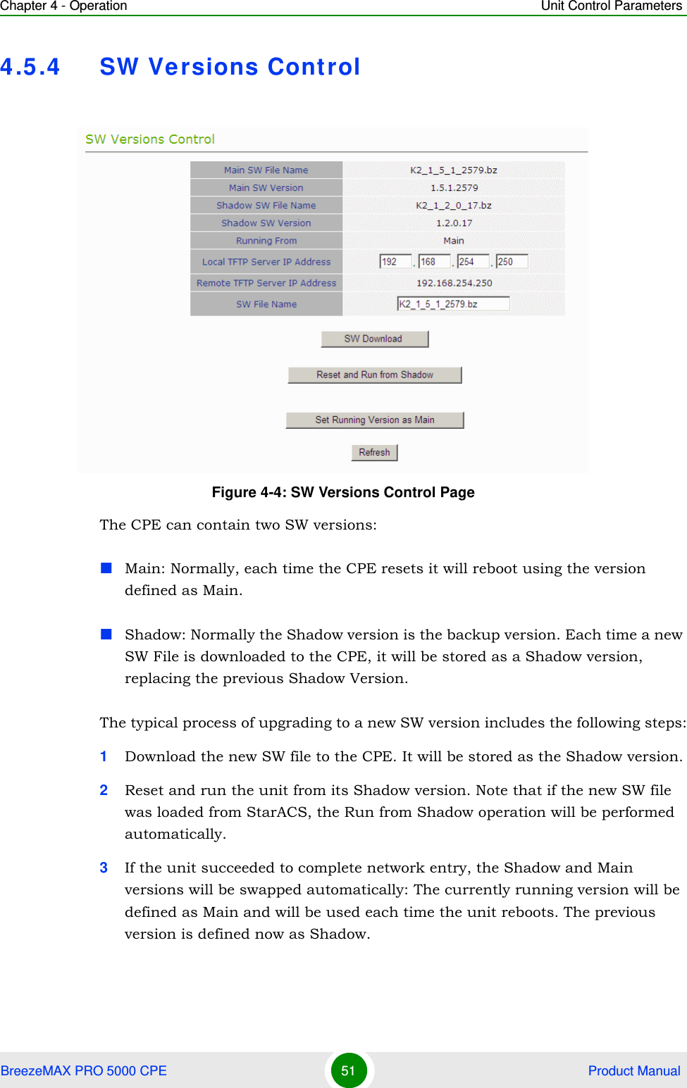 Chapter 4 - Operation Unit Control ParametersBreezeMAX PRO 5000 CPE 51  Product Manual4.5.4 SW Versions ControlThe CPE can contain two SW versions:Main: Normally, each time the CPE resets it will reboot using the version defined as Main.Shadow: Normally the Shadow version is the backup version. Each time a new SW File is downloaded to the CPE, it will be stored as a Shadow version, replacing the previous Shadow Version.The typical process of upgrading to a new SW version includes the following steps:1Download the new SW file to the CPE. It will be stored as the Shadow version.2Reset and run the unit from its Shadow version. Note that if the new SW file was loaded from StarACS, the Run from Shadow operation will be performed automatically.3If the unit succeeded to complete network entry, the Shadow and Main versions will be swapped automatically: The currently running version will be defined as Main and will be used each time the unit reboots. The previous version is defined now as Shadow.Figure 4-4: SW Versions Control Page