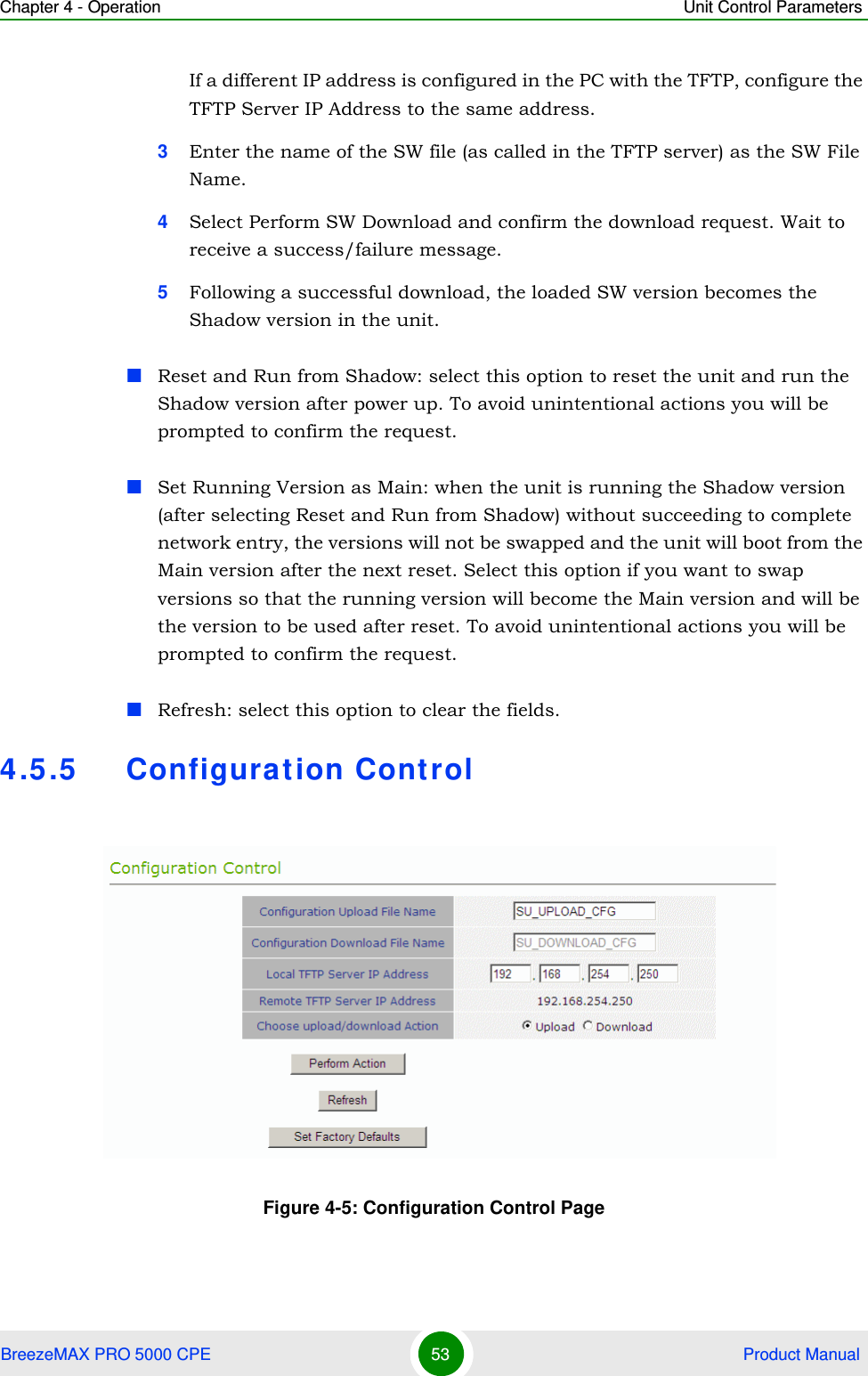 Chapter 4 - Operation Unit Control ParametersBreezeMAX PRO 5000 CPE 53  Product ManualIf a different IP address is configured in the PC with the TFTP, configure the TFTP Server IP Address to the same address.3Enter the name of the SW file (as called in the TFTP server) as the SW File Name.4Select Perform SW Download and confirm the download request. Wait to receive a success/failure message.5Following a successful download, the loaded SW version becomes the Shadow version in the unit.Reset and Run from Shadow: select this option to reset the unit and run the Shadow version after power up. To avoid unintentional actions you will be prompted to confirm the request.Set Running Version as Main: when the unit is running the Shadow version (after selecting Reset and Run from Shadow) without succeeding to complete network entry, the versions will not be swapped and the unit will boot from the Main version after the next reset. Select this option if you want to swap versions so that the running version will become the Main version and will be the version to be used after reset. To avoid unintentional actions you will be prompted to confirm the request.Refresh: select this option to clear the fields.4.5.5 Configurat ion ControlFigure 4-5: Configuration Control Page