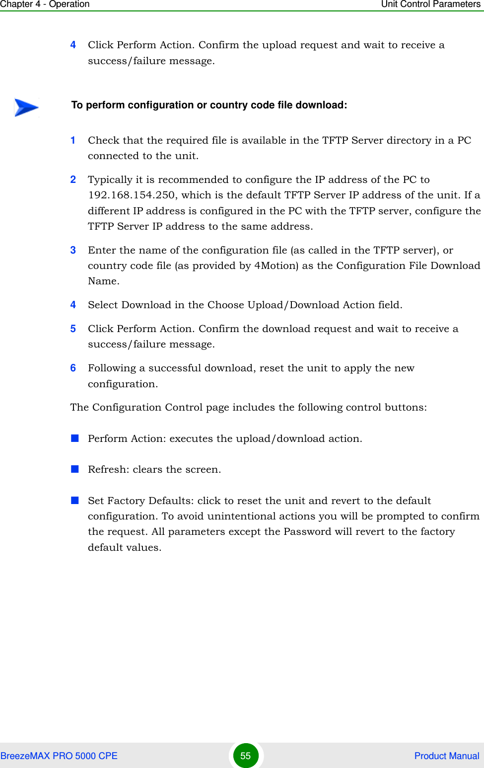 Chapter 4 - Operation Unit Control ParametersBreezeMAX PRO 5000 CPE 55  Product Manual4Click Perform Action. Confirm the upload request and wait to receive a success/failure message.1Check that the required file is available in the TFTP Server directory in a PC connected to the unit.2Typically it is recommended to configure the IP address of the PC to 192.168.154.250, which is the default TFTP Server IP address of the unit. If a different IP address is configured in the PC with the TFTP server, configure the TFTP Server IP address to the same address.3Enter the name of the configuration file (as called in the TFTP server), or country code file (as provided by 4Motion) as the Configuration File Download Name.4Select Download in the Choose Upload/Download Action field.5Click Perform Action. Confirm the download request and wait to receive a success/failure message.6Following a successful download, reset the unit to apply the new configuration.The Configuration Control page includes the following control buttons:Perform Action: executes the upload/download action.Refresh: clears the screen.Set Factory Defaults: click to reset the unit and revert to the default configuration. To avoid unintentional actions you will be prompted to confirm the request. All parameters except the Password will revert to the factory default values.To perform configuration or country code file download: