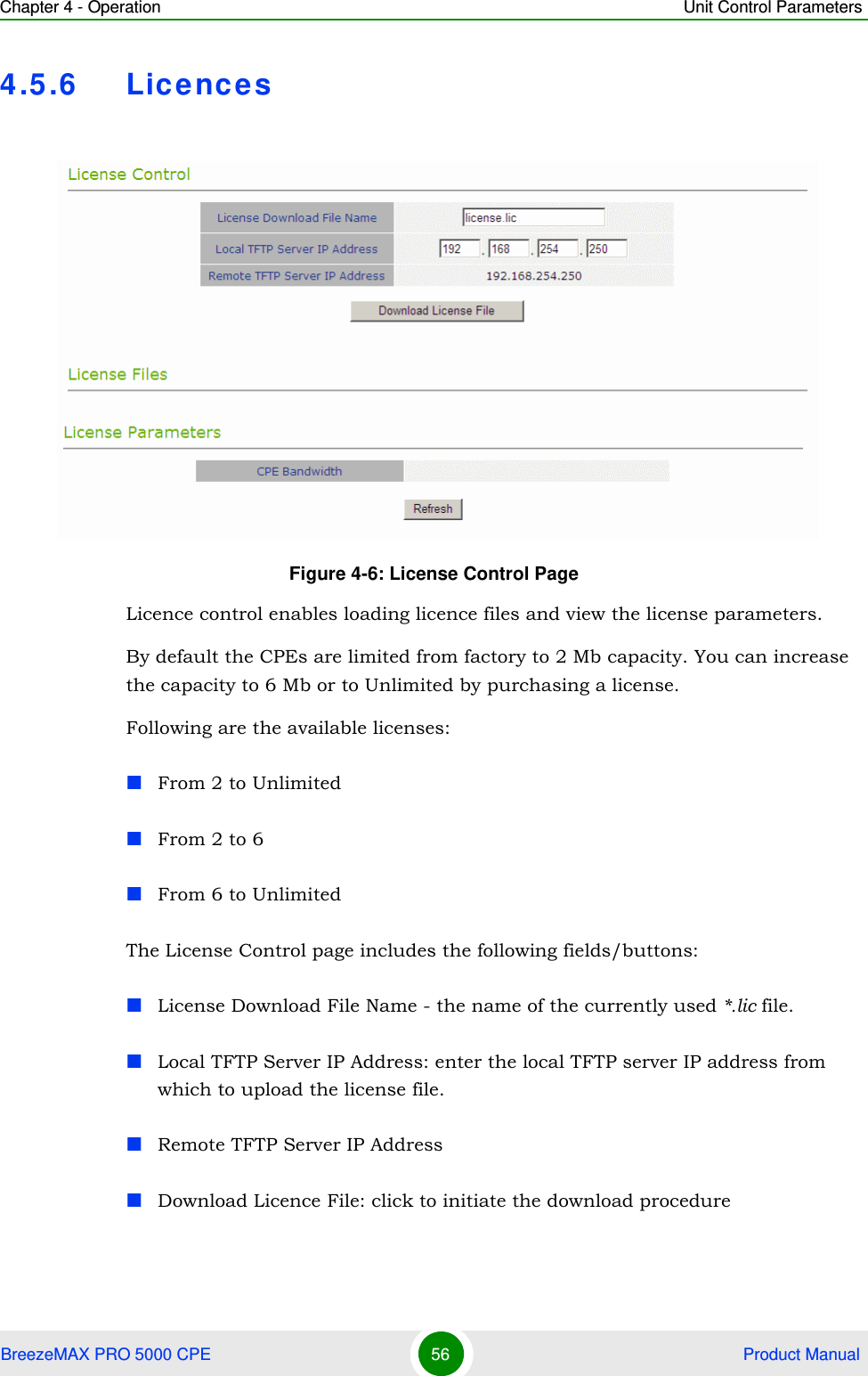 Chapter 4 - Operation Unit Control ParametersBreezeMAX PRO 5000 CPE 56  Product Manual4.5.6 Lice ncesLicence control enables loading licence files and view the license parameters.By default the CPEs are limited from factory to 2 Mb capacity. You can increase the capacity to 6 Mb or to Unlimited by purchasing a license. Following are the available licenses:From 2 to UnlimitedFrom 2 to 6From 6 to UnlimitedThe License Control page includes the following fields/buttons:License Download File Name - the name of the currently used *.lic file.Local TFTP Server IP Address: enter the local TFTP server IP address from which to upload the license file.Remote TFTP Server IP AddressDownload Licence File: click to initiate the download procedureFigure 4-6: License Control Page 