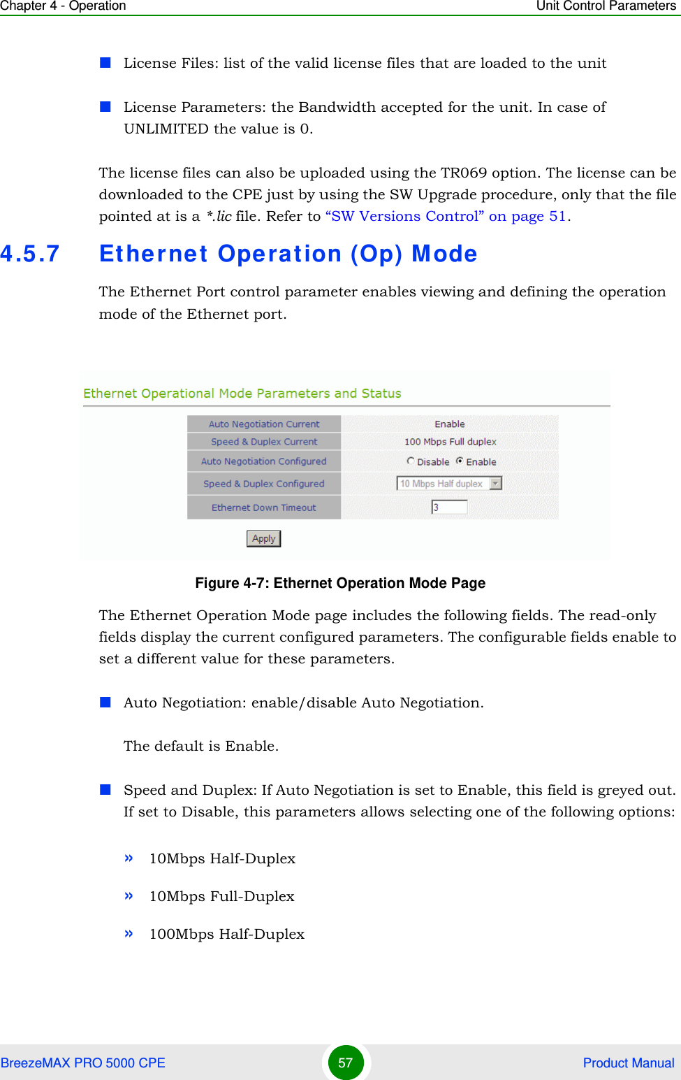 Chapter 4 - Operation Unit Control ParametersBreezeMAX PRO 5000 CPE 57  Product ManualLicense Files: list of the valid license files that are loaded to the unit License Parameters: the Bandwidth accepted for the unit. In case of UNLIMITED the value is 0. The license files can also be uploaded using the TR069 option. The license can be downloaded to the CPE just by using the SW Upgrade procedure, only that the file pointed at is a *.lic file. Refer to “SW Versions Control” on page 51.4.5.7 Ethernet Operation (Op) ModeThe Ethernet Port control parameter enables viewing and defining the operation mode of the Ethernet port.The Ethernet Operation Mode page includes the following fields. The read-only fields display the current configured parameters. The configurable fields enable to set a different value for these parameters.Auto Negotiation: enable/disable Auto Negotiation.The default is Enable.Speed and Duplex: If Auto Negotiation is set to Enable, this field is greyed out. If set to Disable, this parameters allows selecting one of the following options:»10Mbps Half-Duplex »10Mbps Full-Duplex »100Mbps Half-DuplexFigure 4-7: Ethernet Operation Mode Page