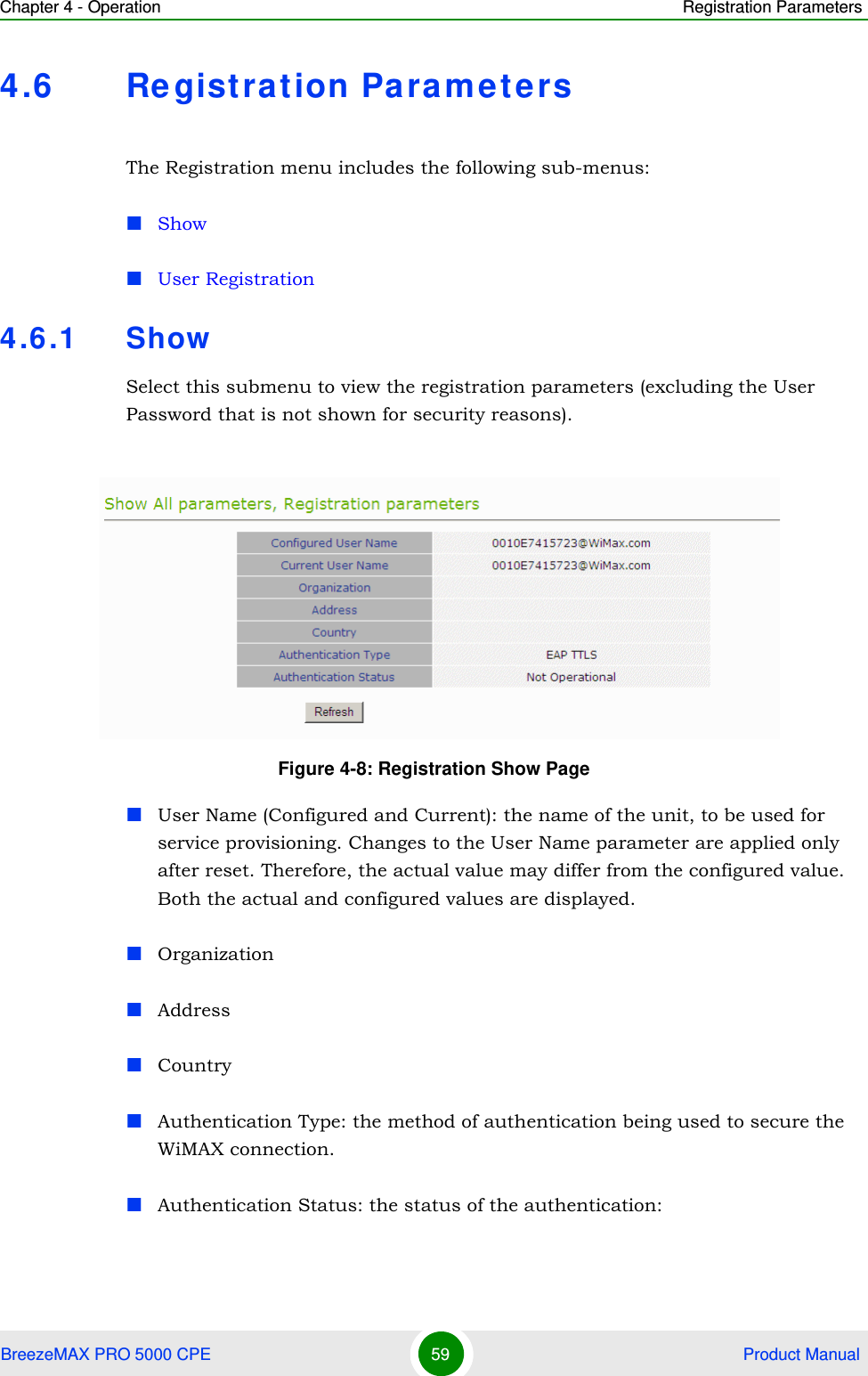 Chapter 4 - Operation Registration ParametersBreezeMAX PRO 5000 CPE 59  Product Manual4.6 Re gistrat ion ParametersThe Registration menu includes the following sub-menus:ShowUser Registration4.6.1 ShowSelect this submenu to view the registration parameters (excluding the User Password that is not shown for security reasons).User Name (Configured and Current): the name of the unit, to be used for service provisioning. Changes to the User Name parameter are applied only after reset. Therefore, the actual value may differ from the configured value. Both the actual and configured values are displayed.OrganizationAddressCountryAuthentication Type: the method of authentication being used to secure the WiMAX connection.Authentication Status: the status of the authentication:Figure 4-8: Registration Show Page