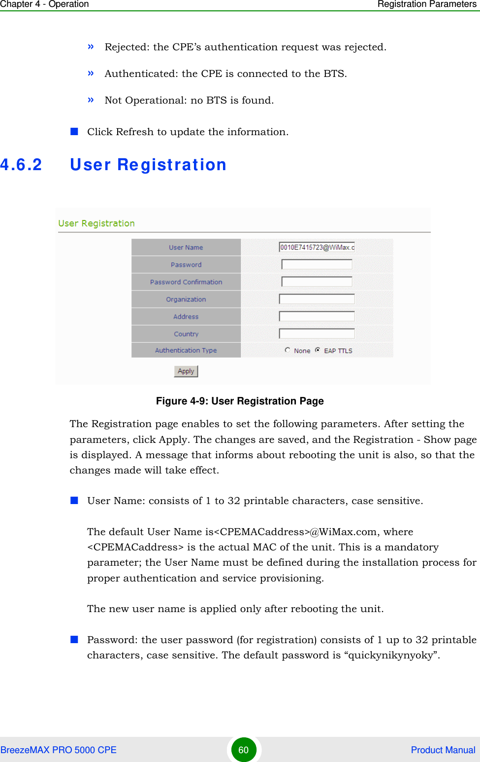 Chapter 4 - Operation Registration ParametersBreezeMAX PRO 5000 CPE 60  Product Manual»Rejected: the CPE’s authentication request was rejected.»Authenticated: the CPE is connected to the BTS.»Not Operational: no BTS is found.Click Refresh to update the information.4.6.2 User Re gistrationThe Registration page enables to set the following parameters. After setting the parameters, click Apply. The changes are saved, and the Registration - Show page is displayed. A message that informs about rebooting the unit is also, so that the changes made will take effect.User Name: consists of 1 to 32 printable characters, case sensitive.The default User Name is&lt;CPEMACaddress&gt;@WiMax.com, where &lt;CPEMACaddress&gt; is the actual MAC of the unit. This is a mandatory parameter; the User Name must be defined during the installation process for proper authentication and service provisioning.The new user name is applied only after rebooting the unit.Password: the user password (for registration) consists of 1 up to 32 printable characters, case sensitive. The default password is “quickynikynyoky”.Figure 4-9: User Registration Page