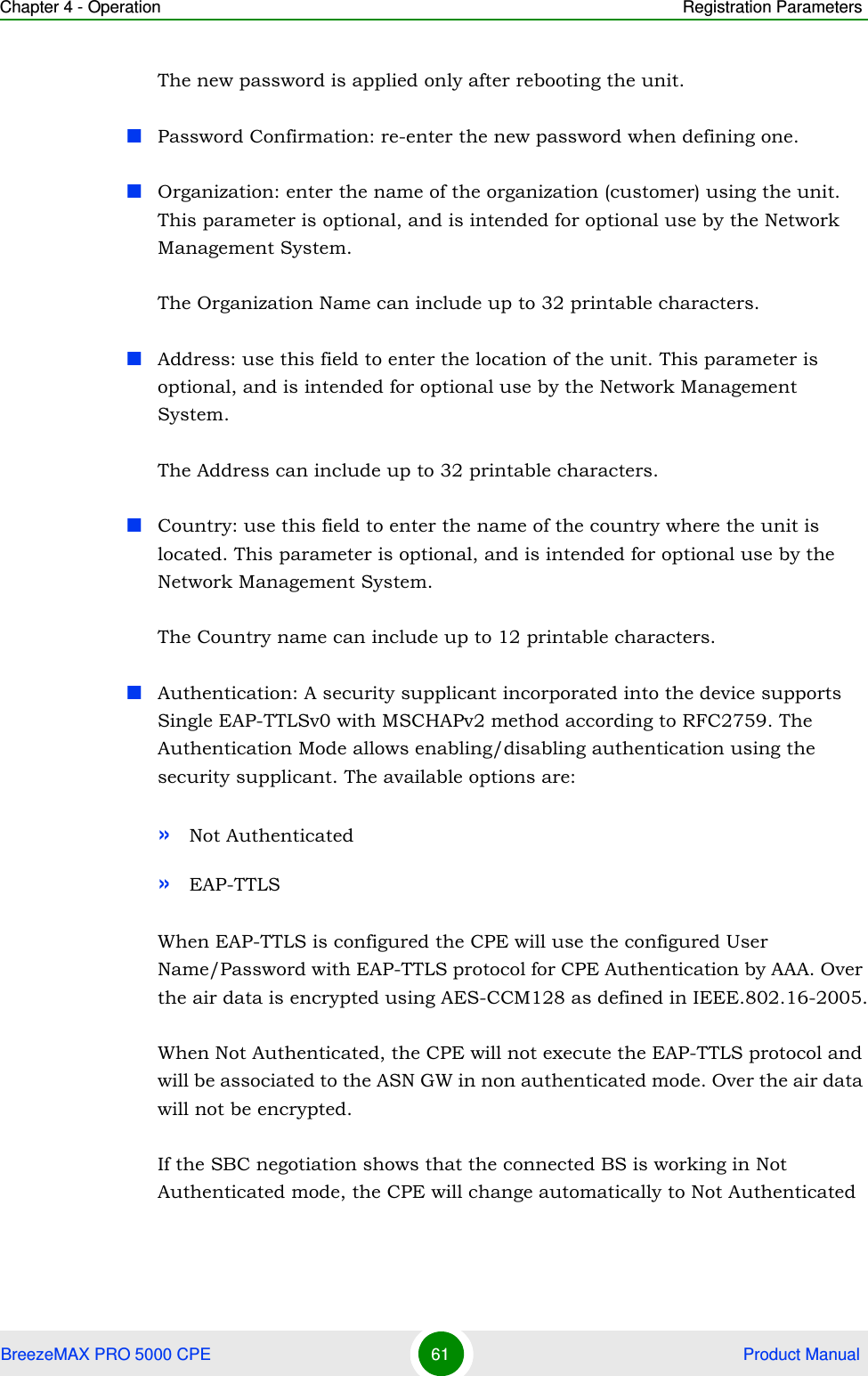 Chapter 4 - Operation Registration ParametersBreezeMAX PRO 5000 CPE 61  Product ManualThe new password is applied only after rebooting the unit.Password Confirmation: re-enter the new password when defining one.Organization: enter the name of the organization (customer) using the unit. This parameter is optional, and is intended for optional use by the Network Management System.The Organization Name can include up to 32 printable characters.Address: use this field to enter the location of the unit. This parameter is optional, and is intended for optional use by the Network Management System.The Address can include up to 32 printable characters.Country: use this field to enter the name of the country where the unit is located. This parameter is optional, and is intended for optional use by the Network Management System.The Country name can include up to 12 printable characters.Authentication: A security supplicant incorporated into the device supports Single EAP-TTLSv0 with MSCHAPv2 method according to RFC2759. The Authentication Mode allows enabling/disabling authentication using the security supplicant. The available options are:»Not Authenticated»EAP-TTLSWhen EAP-TTLS is configured the CPE will use the configured User Name/Password with EAP-TTLS protocol for CPE Authentication by AAA. Over the air data is encrypted using AES-CCM128 as defined in IEEE.802.16-2005.When Not Authenticated, the CPE will not execute the EAP-TTLS protocol and will be associated to the ASN GW in non authenticated mode. Over the air data will not be encrypted.If the SBC negotiation shows that the connected BS is working in Not Authenticated mode, the CPE will change automatically to Not Authenticated 