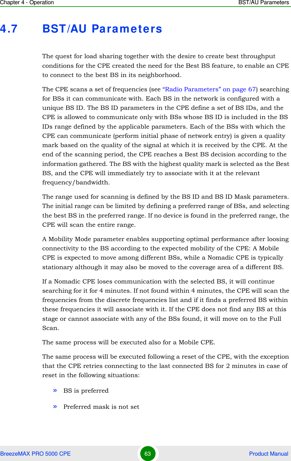 Chapter 4 - Operation BST/AU ParametersBreezeMAX PRO 5000 CPE 63  Product Manual4.7 BST/AU Paramet ersThe quest for load sharing together with the desire to create best throughput conditions for the CPE created the need for the Best BS feature, to enable an CPE to connect to the best BS in its neighborhood.The CPE scans a set of frequencies (see “Radio Parameters” on page 67) searching for BSs it can communicate with. Each BS in the network is configured with a unique BS ID. The BS ID parameters in the CPE define a set of BS IDs, and the CPE is allowed to communicate only with BSs whose BS ID is included in the BS IDs range defined by the applicable parameters. Each of the BSs with which the CPE can communicate (perform initial phase of network entry) is given a quality mark based on the quality of the signal at which it is received by the CPE. At the end of the scanning period, the CPE reaches a Best BS decision according to the information gathered. The BS with the highest quality mark is selected as the Best BS, and the CPE will immediately try to associate with it at the relevant frequency/bandwidth.The range used for scanning is defined by the BS ID and BS ID Mask parameters. The initial range can be limited by defining a preferred range of BSs, and selecting the best BS in the preferred range. If no device is found in the preferred range, the CPE will scan the entire range.A Mobility Mode parameter enables supporting optimal performance after loosing connectivity to the BS according to the expected mobility of the CPE: A Mobile CPE is expected to move among different BSs, while a Nomadic CPE is typically stationary although it may also be moved to the coverage area of a different BS. If a Nomadic CPE loses communication with the selected BS, it will continue searching for it for 4 minutes. If not found within 4 minutes, the CPE will scan the frequencies from the discrete frequencies list and if it finds a preferred BS within these frequencies it will associate with it. If the CPE does not find any BS at this stage or cannot associate with any of the BSs found, it will move on to the Full Scan.The same process will be executed also for a Mobile CPE.The same process will be executed following a reset of the CPE, with the exception that the CPE retries connecting to the last connected BS for 2 minutes in case of reset in the following situations: »BS is preferred»Preferred mask is not set