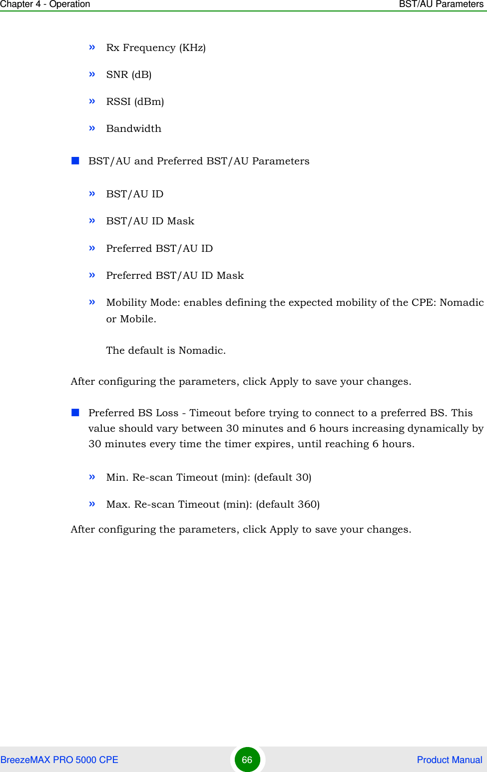 Chapter 4 - Operation BST/AU ParametersBreezeMAX PRO 5000 CPE 66  Product Manual»Rx Frequency (KHz)»SNR (dB)»RSSI (dBm)»BandwidthBST/AU and Preferred BST/AU Parameters»BST/AU ID»BST/AU ID Mask»Preferred BST/AU ID»Preferred BST/AU ID Mask»Mobility Mode: enables defining the expected mobility of the CPE: Nomadic or Mobile.The default is Nomadic.After configuring the parameters, click Apply to save your changes.Preferred BS Loss - Timeout before trying to connect to a preferred BS. This value should vary between 30 minutes and 6 hours increasing dynamically by 30 minutes every time the timer expires, until reaching 6 hours.»Min. Re-scan Timeout (min): (default 30)»Max. Re-scan Timeout (min): (default 360)After configuring the parameters, click Apply to save your changes.