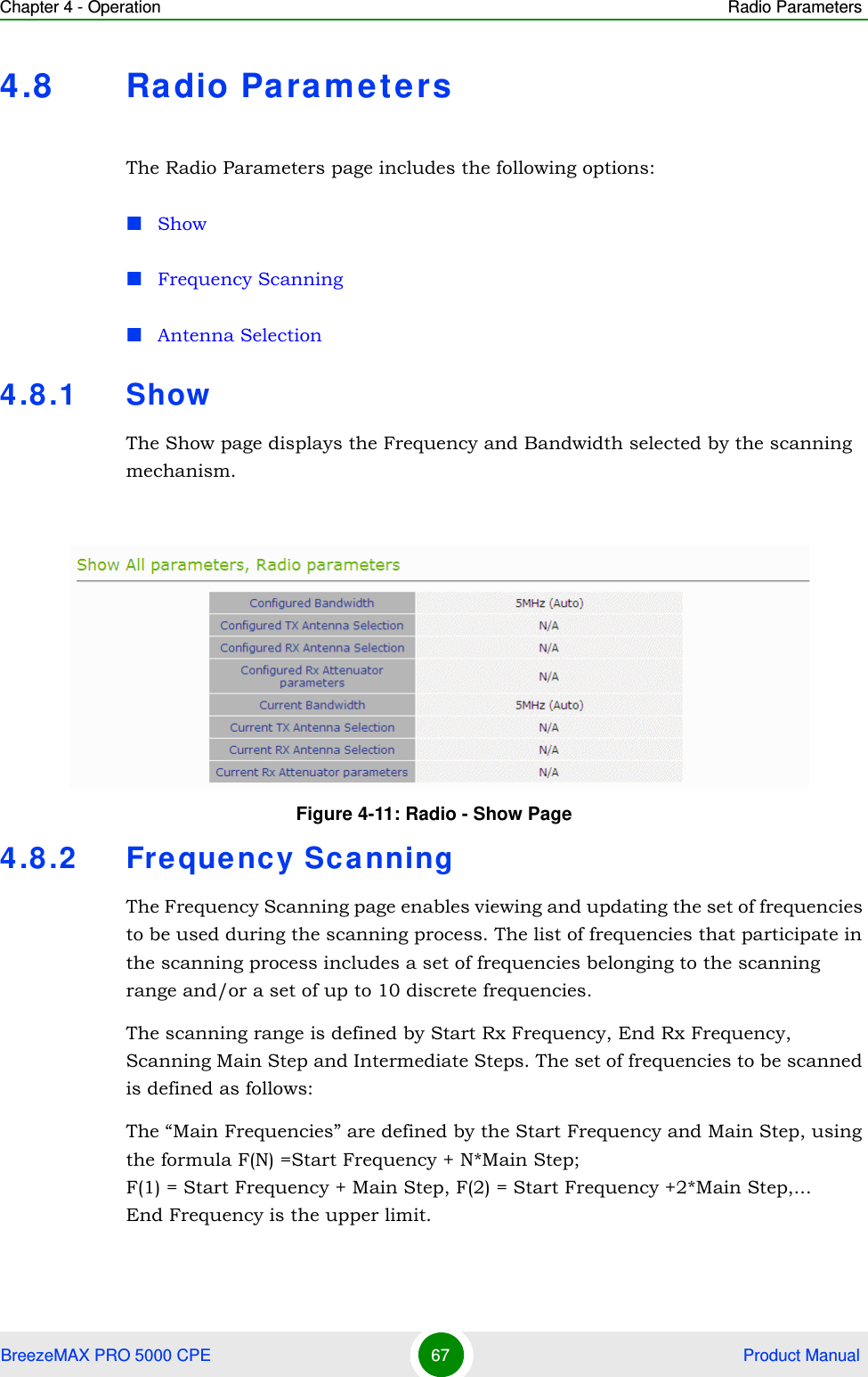 Chapter 4 - Operation Radio ParametersBreezeMAX PRO 5000 CPE 67  Product Manual4.8 Ra dio Paramete rsThe Radio Parameters page includes the following options:ShowFrequency ScanningAntenna Selection4.8.1 ShowThe Show page displays the Frequency and Bandwidth selected by the scanning mechanism.4.8.2 Frequency Sca nningThe Frequency Scanning page enables viewing and updating the set of frequencies to be used during the scanning process. The list of frequencies that participate in the scanning process includes a set of frequencies belonging to the scanning range and/or a set of up to 10 discrete frequencies. The scanning range is defined by Start Rx Frequency, End Rx Frequency, Scanning Main Step and Intermediate Steps. The set of frequencies to be scanned is defined as follows:The “Main Frequencies” are defined by the Start Frequency and Main Step, using the formula F(N) =Start Frequency + N*Main Step; F(1) = Start Frequency + Main Step, F(2) = Start Frequency +2*Main Step,...End Frequency is the upper limit.Figure 4-11: Radio - Show Page