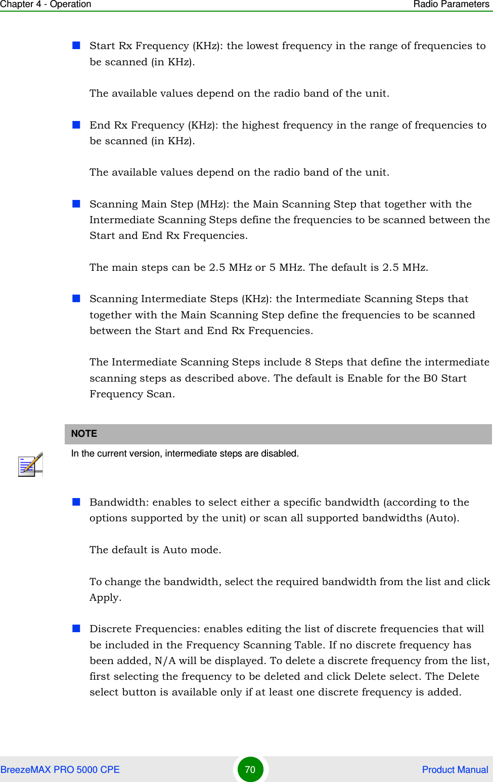 Chapter 4 - Operation Radio ParametersBreezeMAX PRO 5000 CPE 70  Product ManualStart Rx Frequency (KHz): the lowest frequency in the range of frequencies to be scanned (in KHz).The available values depend on the radio band of the unit.End Rx Frequency (KHz): the highest frequency in the range of frequencies to be scanned (in KHz).The available values depend on the radio band of the unit.Scanning Main Step (MHz): the Main Scanning Step that together with the Intermediate Scanning Steps define the frequencies to be scanned between the Start and End Rx Frequencies. The main steps can be 2.5 MHz or 5 MHz. The default is 2.5 MHz.Scanning Intermediate Steps (KHz): the Intermediate Scanning Steps that together with the Main Scanning Step define the frequencies to be scanned between the Start and End Rx Frequencies.The Intermediate Scanning Steps include 8 Steps that define the intermediate scanning steps as described above. The default is Enable for the B0 Start Frequency Scan.Bandwidth: enables to select either a specific bandwidth (according to the options supported by the unit) or scan all supported bandwidths (Auto).The default is Auto mode. To change the bandwidth, select the required bandwidth from the list and click Apply.Discrete Frequencies: enables editing the list of discrete frequencies that will be included in the Frequency Scanning Table. If no discrete frequency has been added, N/A will be displayed. To delete a discrete frequency from the list, first selecting the frequency to be deleted and click Delete select. The Delete select button is available only if at least one discrete frequency is added.NOTEIn the current version, intermediate steps are disabled.