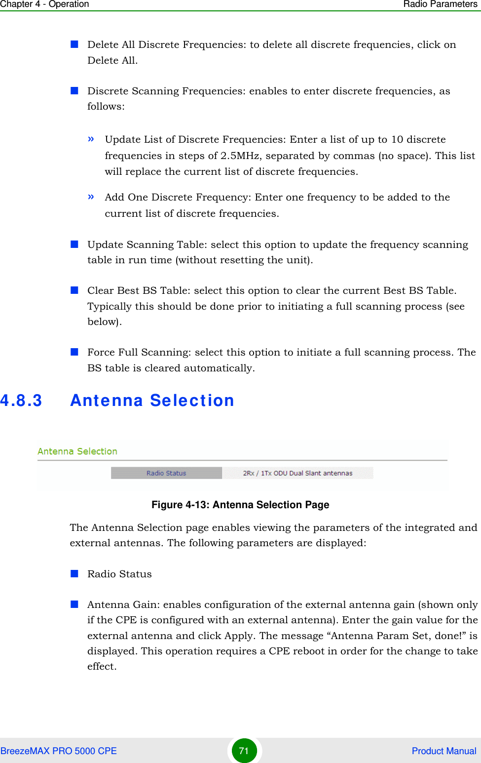 Chapter 4 - Operation Radio ParametersBreezeMAX PRO 5000 CPE 71  Product ManualDelete All Discrete Frequencies: to delete all discrete frequencies, click on Delete All.Discrete Scanning Frequencies: enables to enter discrete frequencies, as follows:»Update List of Discrete Frequencies: Enter a list of up to 10 discrete frequencies in steps of 2.5MHz, separated by commas (no space). This list will replace the current list of discrete frequencies.»Add One Discrete Frequency: Enter one frequency to be added to the current list of discrete frequencies.Update Scanning Table: select this option to update the frequency scanning table in run time (without resetting the unit).Clear Best BS Table: select this option to clear the current Best BS Table. Typically this should be done prior to initiating a full scanning process (see below).Force Full Scanning: select this option to initiate a full scanning process. The BS table is cleared automatically.4.8.3 Ant enna Selec tionThe Antenna Selection page enables viewing the parameters of the integrated and external antennas. The following parameters are displayed:Radio StatusAntenna Gain: enables configuration of the external antenna gain (shown only if the CPE is configured with an external antenna). Enter the gain value for the external antenna and click Apply. The message “Antenna Param Set, done!” is displayed. This operation requires a CPE reboot in order for the change to take effect. Figure 4-13: Antenna Selection Page