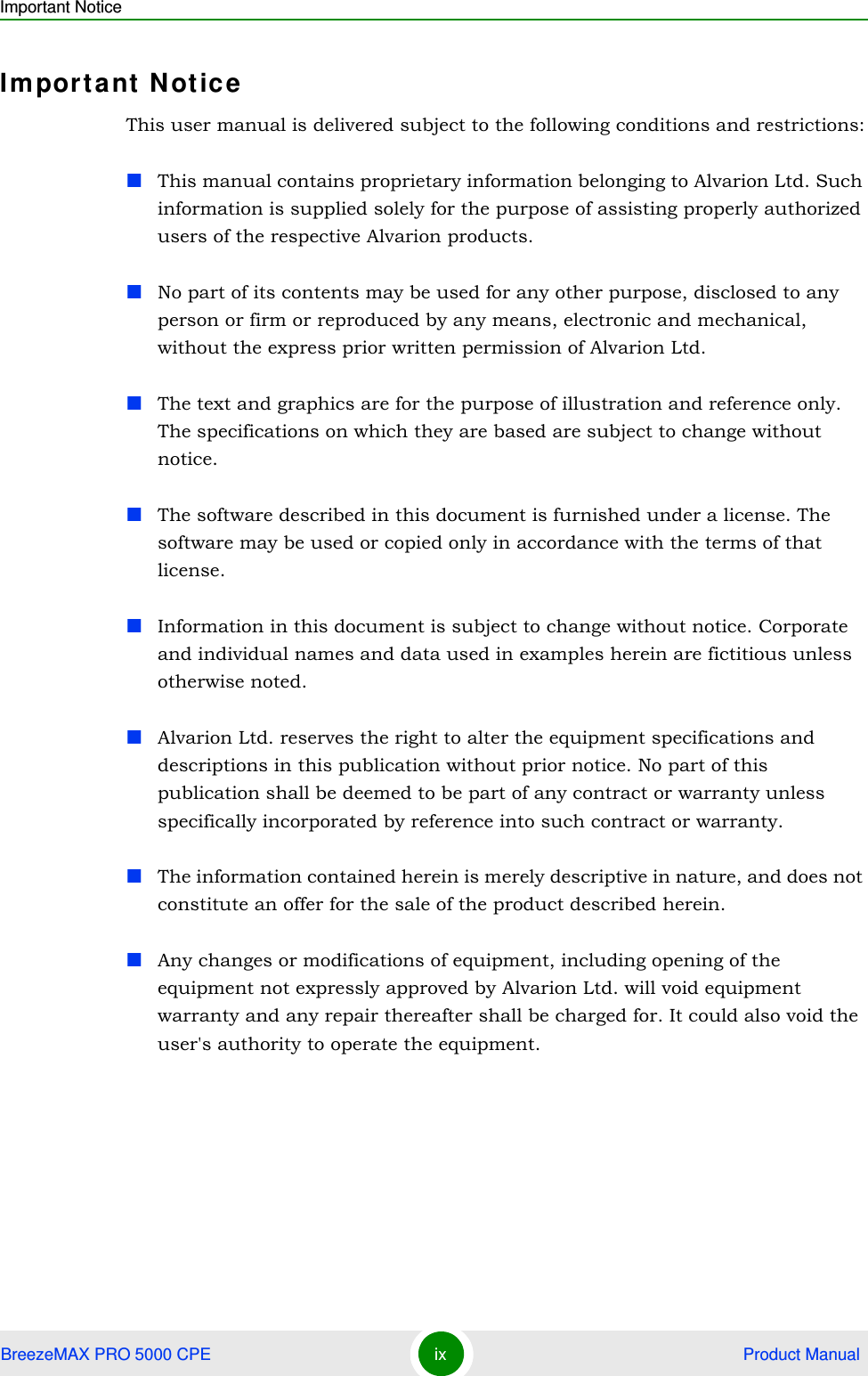 Important NoticeBreezeMAX PRO 5000 CPE ix  Product ManualImportant NoticeThis user manual is delivered subject to the following conditions and restrictions:This manual contains proprietary information belonging to Alvarion Ltd. Such information is supplied solely for the purpose of assisting properly authorized users of the respective Alvarion products.No part of its contents may be used for any other purpose, disclosed to any person or firm or reproduced by any means, electronic and mechanical, without the express prior written permission of Alvarion Ltd.The text and graphics are for the purpose of illustration and reference only. The specifications on which they are based are subject to change without notice.The software described in this document is furnished under a license. The software may be used or copied only in accordance with the terms of that license.Information in this document is subject to change without notice. Corporate and individual names and data used in examples herein are fictitious unless otherwise noted.Alvarion Ltd. reserves the right to alter the equipment specifications and descriptions in this publication without prior notice. No part of this publication shall be deemed to be part of any contract or warranty unless specifically incorporated by reference into such contract or warranty. The information contained herein is merely descriptive in nature, and does not constitute an offer for the sale of the product described herein.Any changes or modifications of equipment, including opening of the equipment not expressly approved by Alvarion Ltd. will void equipment warranty and any repair thereafter shall be charged for. It could also void the user&apos;s authority to operate the equipment.