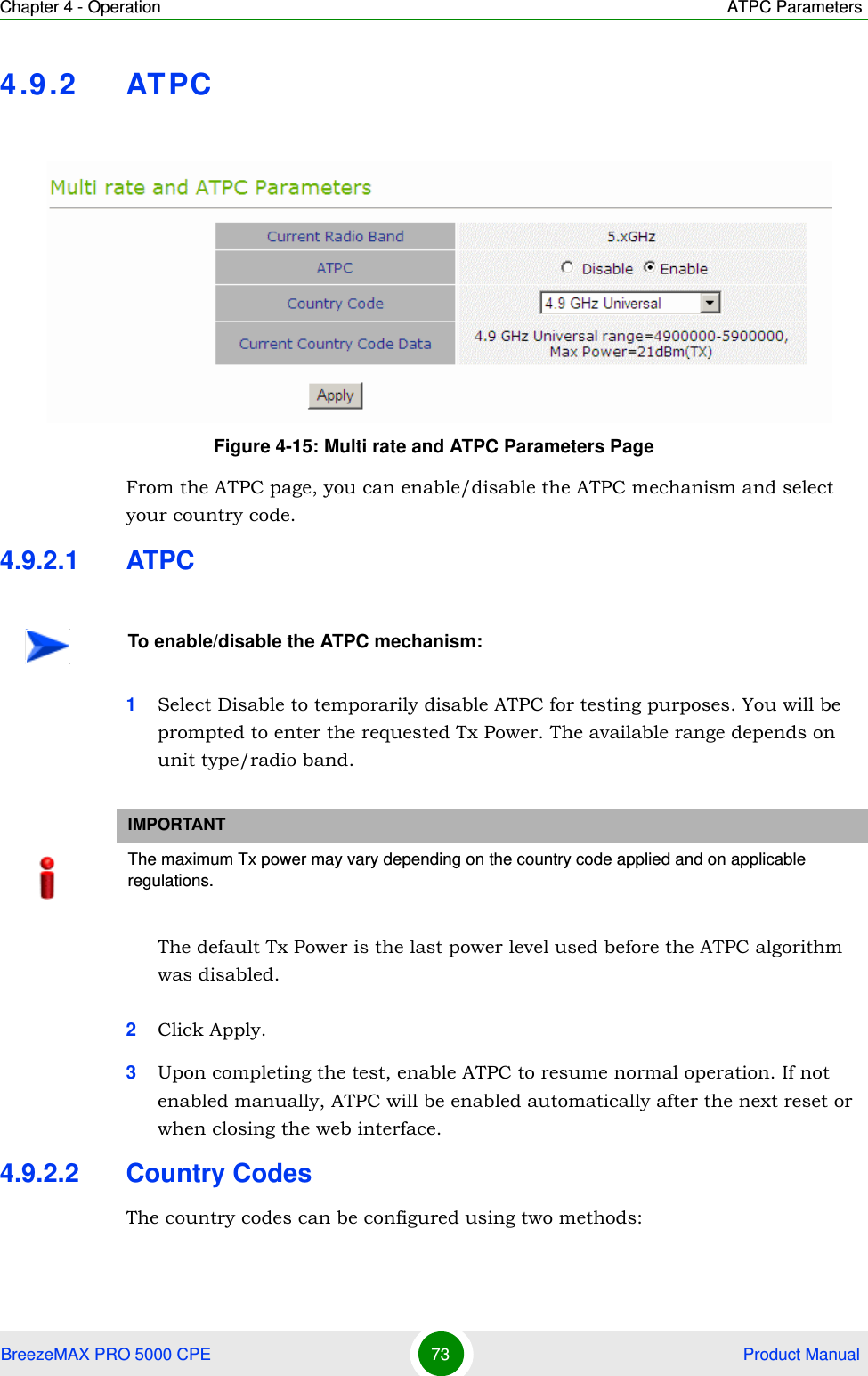 Chapter 4 - Operation ATPC ParametersBreezeMAX PRO 5000 CPE 73  Product Manual4.9.2 ATPCFrom the ATPC page, you can enable/disable the ATPC mechanism and select your country code.4.9.2.1 ATPC1Select Disable to temporarily disable ATPC for testing purposes. You will be prompted to enter the requested Tx Power. The available range depends on unit type/radio band.The default Tx Power is the last power level used before the ATPC algorithm was disabled.2Click Apply.3Upon completing the test, enable ATPC to resume normal operation. If not enabled manually, ATPC will be enabled automatically after the next reset or when closing the web interface.4.9.2.2 Country CodesThe country codes can be configured using two methods:Figure 4-15: Multi rate and ATPC Parameters PageTo enable/disable the ATPC mechanism:IMPORTANTThe maximum Tx power may vary depending on the country code applied and on applicable regulations.