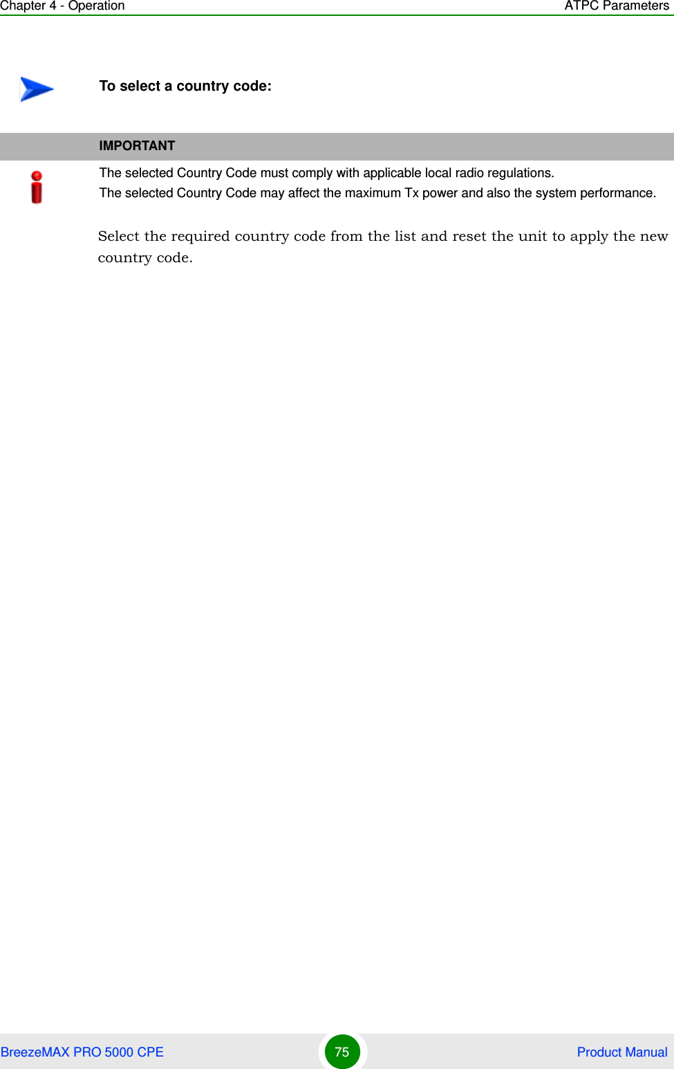 Chapter 4 - Operation ATPC ParametersBreezeMAX PRO 5000 CPE 75  Product ManualSelect the required country code from the list and reset the unit to apply the new country code.To select a country code:IMPORTANTThe selected Country Code must comply with applicable local radio regulations.The selected Country Code may affect the maximum Tx power and also the system performance.