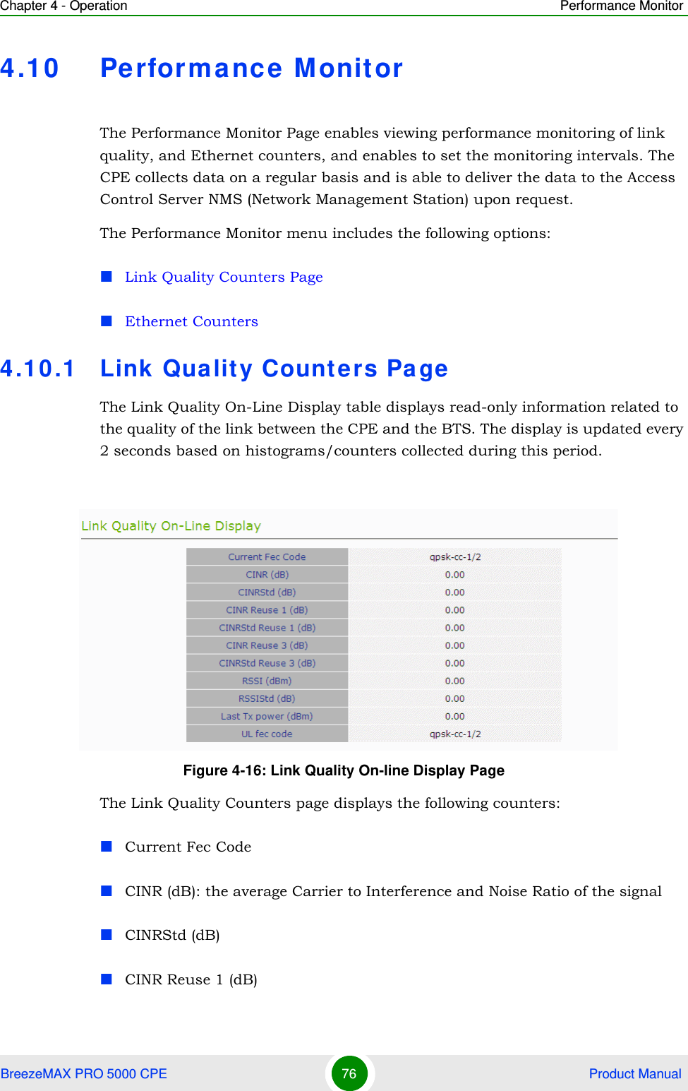 Chapter 4 - Operation Performance MonitorBreezeMAX PRO 5000 CPE 76  Product Manual4.10 Perform ance M onitorThe Performance Monitor Page enables viewing performance monitoring of link quality, and Ethernet counters, and enables to set the monitoring intervals. The CPE collects data on a regular basis and is able to deliver the data to the Access Control Server NMS (Network Management Station) upon request.The Performance Monitor menu includes the following options:Link Quality Counters PageEthernet Counters4.10.1 Link Quality Counters Pa geThe Link Quality On-Line Display table displays read-only information related to the quality of the link between the CPE and the BTS. The display is updated every 2 seconds based on histograms/counters collected during this period.The Link Quality Counters page displays the following counters:Current Fec CodeCINR (dB): the average Carrier to Interference and Noise Ratio of the signalCINRStd (dB)CINR Reuse 1 (dB)Figure 4-16: Link Quality On-line Display Page