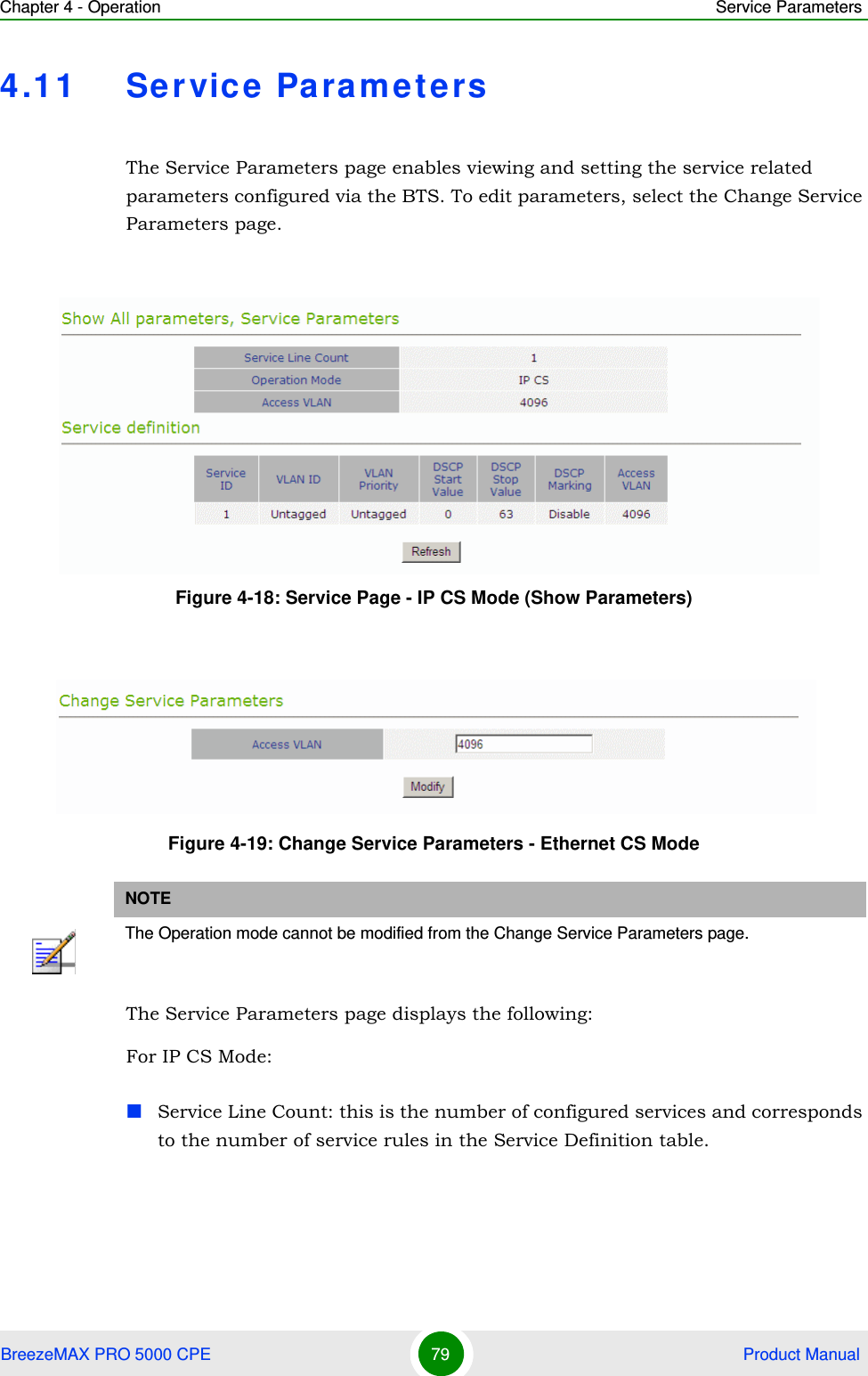 Chapter 4 - Operation Service ParametersBreezeMAX PRO 5000 CPE 79  Product Manual4.11 Servic e  Para metersThe Service Parameters page enables viewing and setting the service related parameters configured via the BTS. To edit parameters, select the Change Service Parameters page.The Service Parameters page displays the following:For IP CS Mode:Service Line Count: this is the number of configured services and corresponds to the number of service rules in the Service Definition table.Figure 4-18: Service Page - IP CS Mode (Show Parameters)Figure 4-19: Change Service Parameters - Ethernet CS ModeNOTEThe Operation mode cannot be modified from the Change Service Parameters page.