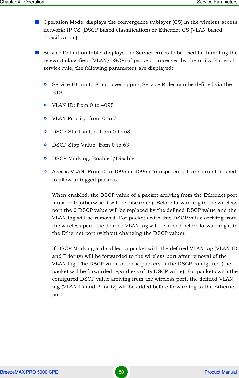 Chapter 4 - Operation Service ParametersBreezeMAX PRO 5000 CPE 80  Product ManualOperation Mode: displays the convergence sublayer (CS) in the wireless access network: IP CS (DSCP based classification) or Ethernet CS (VLAN based classification).Service Definition table: displays the Service Rules to be used for handling the relevant classifiers (VLAN/DSCP) of packets processed by the units. For each service rule, the following parameters are displayed:»Service ID: up to 8 non-overlapping Service Rules can be defined via the BTS.»VLAN ID: from 0 to 4095»VLAN Priority: from 0 to 7»DSCP Start Value: from 0 to 63»DSCP Stop Value: from 0 to 63»DSCP Marking: Enabled/Disable:»Access VLAN: From 0 to 4095 or 4096 (Transparent). Transparent is used to allow untagged packets. When enabled, the DSCP value of a packet arriving from the Ethernet port must be 0 (otherwise it will be discarded). Before forwarding to the wireless port the 0 DSCP value will be replaced by the defined DSCP value and the VLAN tag will be removed. For packets with this DSCP value arriving from the wireless port, the defined VLAN tag will be added before forwarding it to the Ethernet port (without changing the DSCP value).If DSCP Marking is disabled, a packet with the defined VLAN tag (VLAN ID and Priority) will be forwarded to the wireless port after removal of the VLAN tag. The DSCP value of these packets is the DSCP configured (the packet will be forwarded regardless of its DSCP value). For packets with the configured DSCP value arriving from the wireless port, the defined VLAN tag (VLAN ID and Priority) will be added before forwarding to the Ethernet port. 