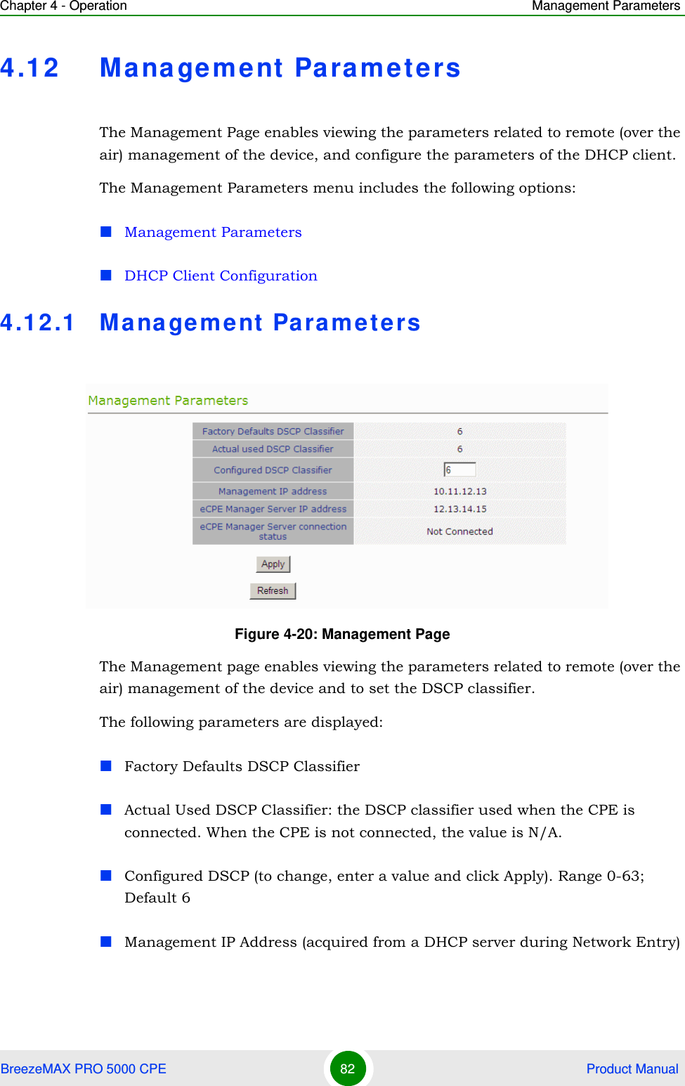 Chapter 4 - Operation Management ParametersBreezeMAX PRO 5000 CPE 82  Product Manual4.12 Management ParametersThe Management Page enables viewing the parameters related to remote (over the air) management of the device, and configure the parameters of the DHCP client.The Management Parameters menu includes the following options:Management ParametersDHCP Client Configuration4.12.1 Ma na gement Parame te rsThe Management page enables viewing the parameters related to remote (over the air) management of the device and to set the DSCP classifier.The following parameters are displayed:Factory Defaults DSCP ClassifierActual Used DSCP Classifier: the DSCP classifier used when the CPE is connected. When the CPE is not connected, the value is N/A.Configured DSCP (to change, enter a value and click Apply). Range 0-63; Default 6Management IP Address (acquired from a DHCP server during Network Entry)Figure 4-20: Management Page