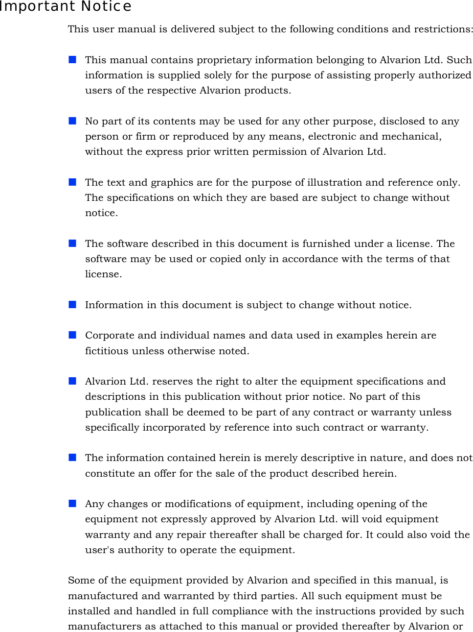 Important NoticeThis user manual is delivered subject to the following conditions and restrictions:This manual contains proprietary information belonging to Alvarion Ltd. Such information is supplied solely for the purpose of assisting properly authorized users of the respective Alvarion products.No part of its contents may be used for any other purpose, disclosed to any person or firm or reproduced by any means, electronic and mechanical, without the express prior written permission of Alvarion Ltd.The text and graphics are for the purpose of illustration and reference only. The specifications on which they are based are subject to change without notice.The software described in this document is furnished under a license. The software may be used or copied only in accordance with the terms of that license.Information in this document is subject to change without notice. Corporate and individual names and data used in examples herein are fictitious unless otherwise noted.Alvarion Ltd. reserves the right to alter the equipment specifications and descriptions in this publication without prior notice. No part of this publication shall be deemed to be part of any contract or warranty unless specifically incorporated by reference into such contract or warranty. The information contained herein is merely descriptive in nature, and does not constitute an offer for the sale of the product described herein.Any changes or modifications of equipment, including opening of the equipment not expressly approved by Alvarion Ltd. will void equipment warranty and any repair thereafter shall be charged for. It could also void the user&apos;s authority to operate the equipment.Some of the equipment provided by Alvarion and specified in this manual, is manufactured and warranted by third parties. All such equipment must be installed and handled in full compliance with the instructions provided by such manufacturers as attached to this manual or provided thereafter by Alvarion or 