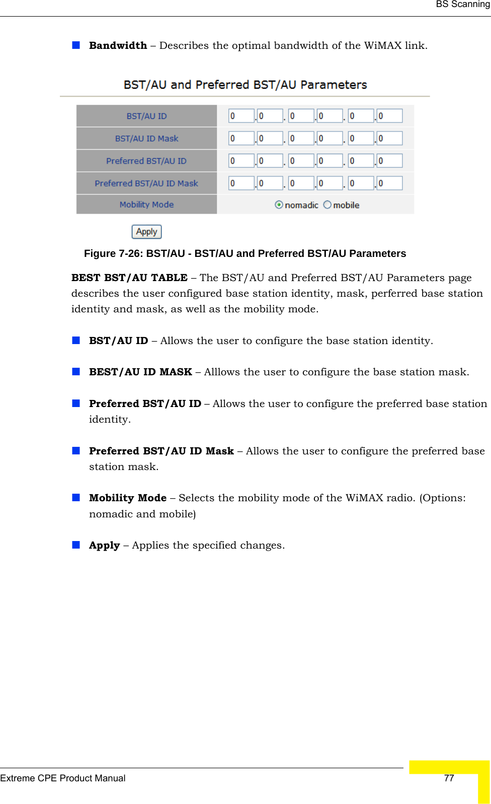 BS ScanningExtreme CPE Product Manual  77Bandwidth – Describes the optimal bandwidth of the WiMAX link.Figure 7-26: BST/AU - BST/AU and Preferred BST/AU ParametersBEST BST/AU TABLE – The BST/AU and Preferred BST/AU Parameters page describes the user configured base station identity, mask, perferred base station identity and mask, as well as the mobility mode.BST/AU ID – Allows the user to configure the base station identity.BEST/AU ID MASK – Alllows the user to configure the base station mask.Preferred BST/AU ID – Allows the user to configure the preferred base station identity.Preferred BST/AU ID Mask – Allows the user to configure the preferred base station mask.Mobility Mode – Selects the mobility mode of the WiMAX radio. (Options: nomadic and mobile)Apply – Applies the specified changes.