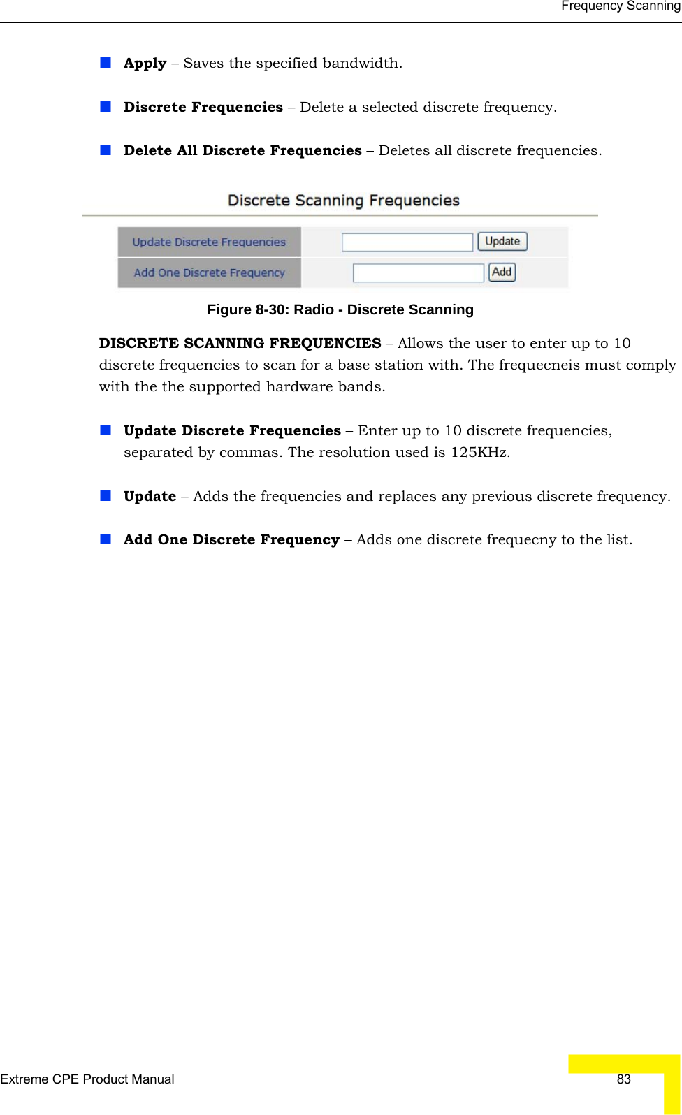 Frequency ScanningExtreme CPE Product Manual  83Apply – Saves the specified bandwidth.Discrete Frequencies – Delete a selected discrete frequency.Delete All Discrete Frequencies – Deletes all discrete frequencies.Figure 8-30: Radio - Discrete ScanningDISCRETE SCANNING FREQUENCIES – Allows the user to enter up to 10 discrete frequencies to scan for a base station with. The frequecneis must comply with the the supported hardware bands.Update Discrete Frequencies – Enter up to 10 discrete frequencies, separated by commas. The resolution used is 125KHz.Update – Adds the frequencies and replaces any previous discrete frequency.Add One Discrete Frequency – Adds one discrete frequecny to the list.