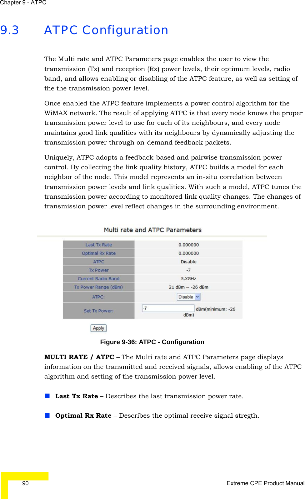  90 Extreme CPE Product ManualChapter 9 - ATPC9.3 ATPC ConfigurationThe Multi rate and ATPC Parameters page enables the user to view the transmission (Tx) and reception (Rx) power levels, their optimum levels, radio band, and allows enabling or disabling of the ATPC feature, as well as setting of the the transmission power level. Once enabled the ATPC feature implements a power control algorithm for the WiMAX network. The result of applying ATPC is that every node knows the proper transmission power level to use for each of its neighbours, and every node maintains good link qualities with its neighbours by dynamically adjusting the transmission power through on-demand feedback packets. Uniquely, ATPC adopts a feedback-based and pairwise transmission power control. By collecting the link quality history, ATPC builds a model for each neighbor of the node. This model represents an in-situ correlation between transmission power levels and link qualities. With such a model, ATPC tunes the transmission power according to monitored link quality changes. The changes of transmission power level reflect changes in the surrounding environment.Figure 9-36: ATPC - ConfigurationMULTI RATE / ATPC – The Multi rate and ATPC Parameters page displays information on the transmitted and received signals, allows enabling of the ATPC algorithm and setting of the transmission power level.Last Tx Rate – Describes the last transmission power rate.Optimal Rx Rate – Describes the optimal receive signal stregth.