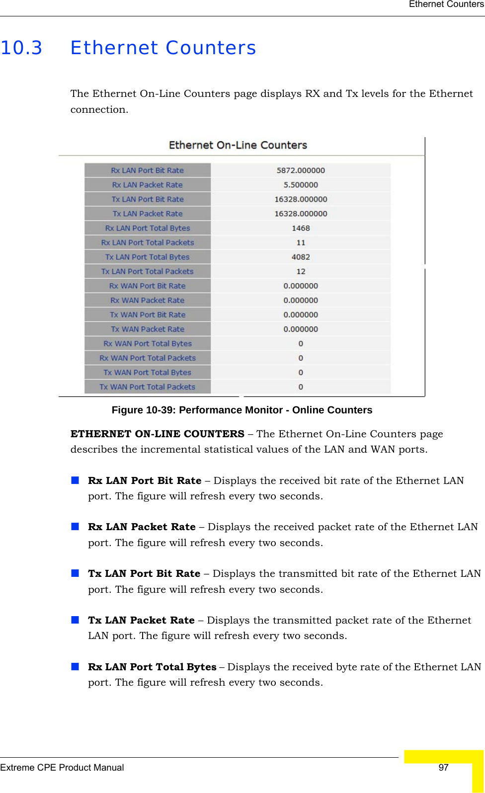 Ethernet CountersExtreme CPE Product Manual  9710.3 Ethernet CountersThe Ethernet On-Line Counters page displays RX and Tx levels for the Ethernet connection.Figure 10-39: Performance Monitor - Online CountersETHERNET ON-LINE COUNTERS – The Ethernet On-Line Counters page describes the incremental statistical values of the LAN and WAN ports.Rx LAN Port Bit Rate – Displays the received bit rate of the Ethernet LAN port. The figure will refresh every two seconds.Rx LAN Packet Rate – Displays the received packet rate of the Ethernet LAN port. The figure will refresh every two seconds.Tx LAN Port Bit Rate – Displays the transmitted bit rate of the Ethernet LAN port. The figure will refresh every two seconds.Tx LAN Packet Rate – Displays the transmitted packet rate of the Ethernet LAN port. The figure will refresh every two seconds.Rx LAN Port Total Bytes – Displays the received byte rate of the Ethernet LAN port. The figure will refresh every two seconds.