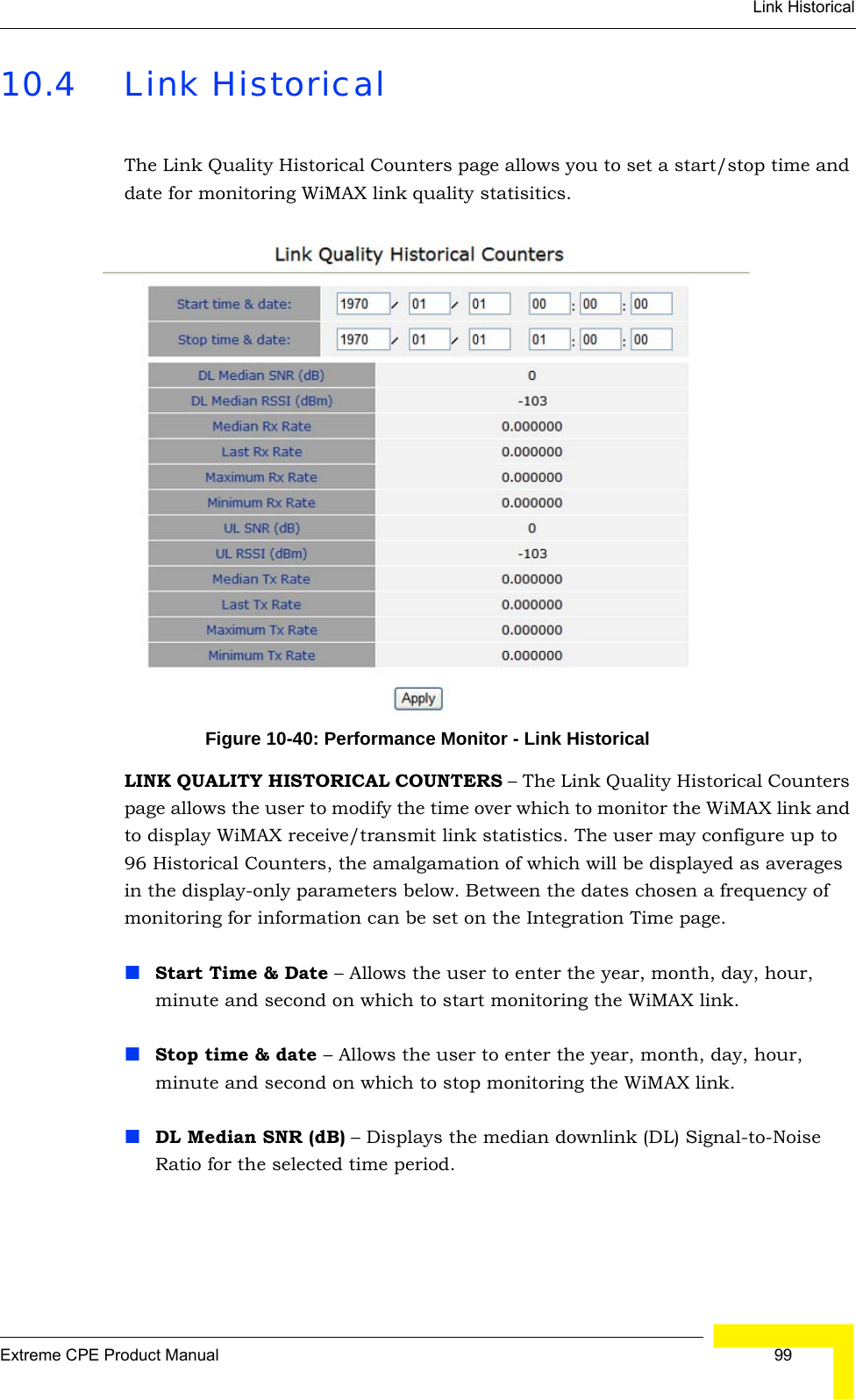 Link HistoricalExtreme CPE Product Manual  9910.4 Link HistoricalThe Link Quality Historical Counters page allows you to set a start/stop time and date for monitoring WiMAX link quality statisitics.Figure 10-40: Performance Monitor - Link HistoricalLINK QUALITY HISTORICAL COUNTERS – The Link Quality Historical Counters page allows the user to modify the time over which to monitor the WiMAX link and to display WiMAX receive/transmit link statistics. The user may configure up to 96 Historical Counters, the amalgamation of which will be displayed as averages in the display-only parameters below. Between the dates chosen a frequency of monitoring for information can be set on the Integration Time page.Start Time &amp; Date – Allows the user to enter the year, month, day, hour, minute and second on which to start monitoring the WiMAX link.Stop time &amp; date – Allows the user to enter the year, month, day, hour, minute and second on which to stop monitoring the WiMAX link.DL Median SNR (dB) – Displays the median downlink (DL) Signal-to-Noise Ratio for the selected time period.