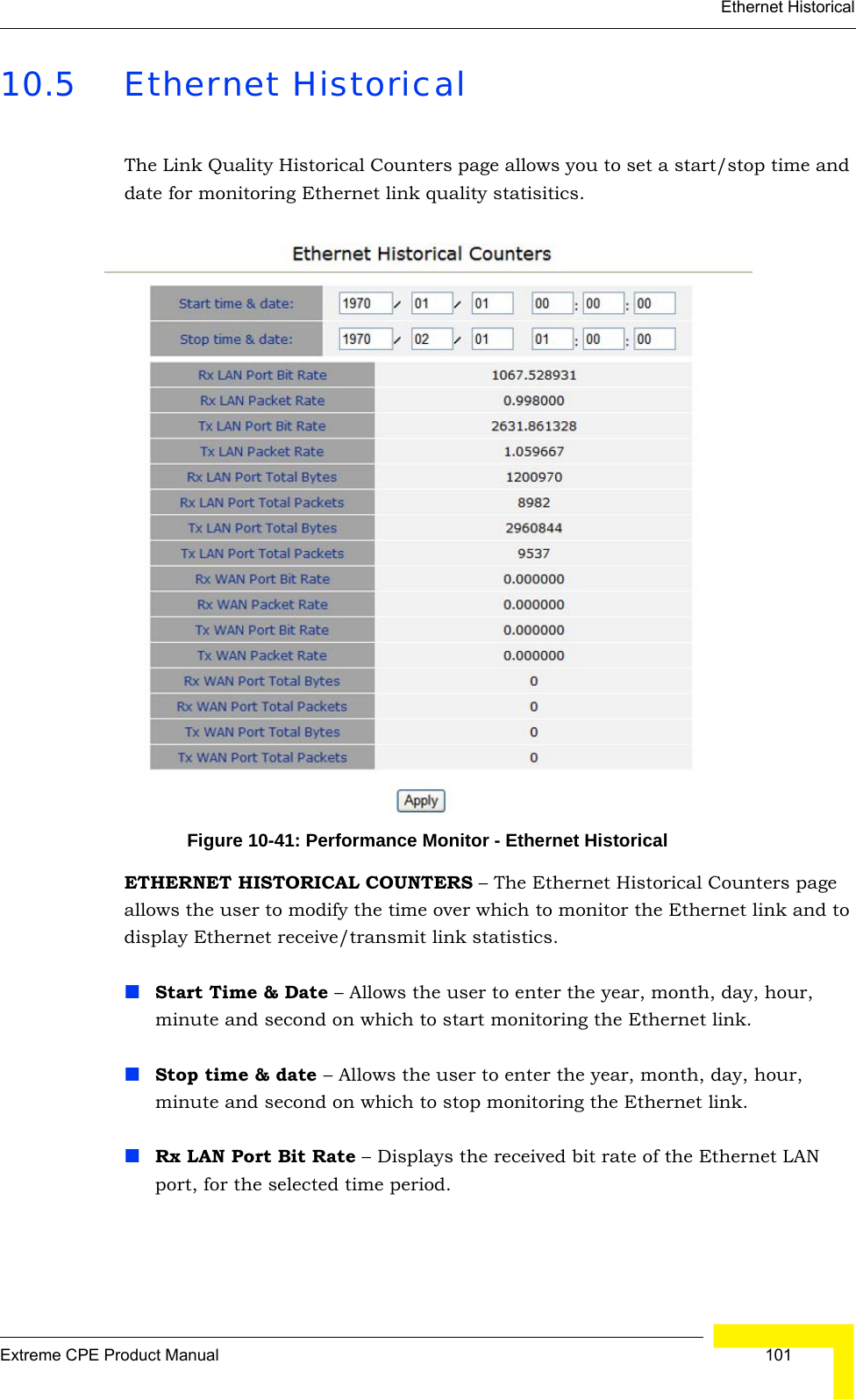 Ethernet HistoricalExtreme CPE Product Manual  10110.5 Ethernet HistoricalThe Link Quality Historical Counters page allows you to set a start/stop time and date for monitoring Ethernet link quality statisitics.Figure 10-41: Performance Monitor - Ethernet HistoricalETHERNET HISTORICAL COUNTERS – The Ethernet Historical Counters page allows the user to modify the time over which to monitor the Ethernet link and to display Ethernet receive/transmit link statistics.Start Time &amp; Date – Allows the user to enter the year, month, day, hour, minute and second on which to start monitoring the Ethernet link.Stop time &amp; date – Allows the user to enter the year, month, day, hour, minute and second on which to stop monitoring the Ethernet link.Rx LAN Port Bit Rate – Displays the received bit rate of the Ethernet LAN port, for the selected time period.