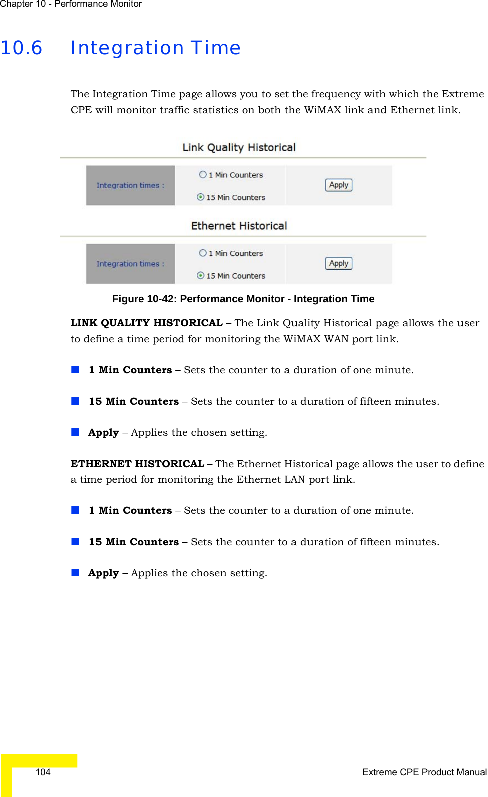  104 Extreme CPE Product ManualChapter 10 - Performance Monitor10.6 Integration TimeThe Integration Time page allows you to set the frequency with which the Extreme CPE will monitor traffic statistics on both the WiMAX link and Ethernet link.Figure 10-42: Performance Monitor - Integration TimeLINK QUALITY HISTORICAL – The Link Quality Historical page allows the user to define a time period for monitoring the WiMAX WAN port link.1 Min Counters – Sets the counter to a duration of one minute.15 Min Counters – Sets the counter to a duration of fifteen minutes.Apply – Applies the chosen setting.ETHERNET HISTORICAL – The Ethernet Historical page allows the user to define a time period for monitoring the Ethernet LAN port link.1 Min Counters – Sets the counter to a duration of one minute.15 Min Counters – Sets the counter to a duration of fifteen minutes.Apply – Applies the chosen setting.