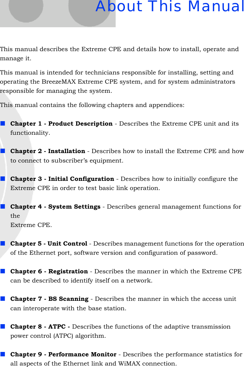 About This ManualThis manual describes the Extreme CPE and details how to install, operate and manage it.This manual is intended for technicians responsible for installing, setting and operating the BreezeMAX Extreme CPE system, and for system administrators responsible for managing the system.This manual contains the following chapters and appendices:Chapter 1 - Product Description - Describes the Extreme CPE unit and its functionality.Chapter 2 - Installation - Describes how to install the Extreme CPE and how to connect to subscriber’s equipment.Chapter 3 - Initial Configuration - Describes how to initially configure the Extreme CPE in order to test basic link operation.Chapter 4 - System Settings - Describes general management functions for the  Extreme CPE.Chapter 5 - Unit Control - Describes management functions for the operation of the Ethernet port, software version and configuration of password.Chapter 6 - Registration - Describes the manner in which the Extreme CPE can be described to identify itself on a network.Chapter 7 - BS Scanning - Describes the manner in which the access unit can interoperate with the base station.Chapter 8 - ATPC - Describes the functions of the adaptive transmission power control (ATPC) algorithm.Chapter 9 - Performance Monitor - Describes the performance statistics for all aspects of the Ethernet link and WiMAX connection.