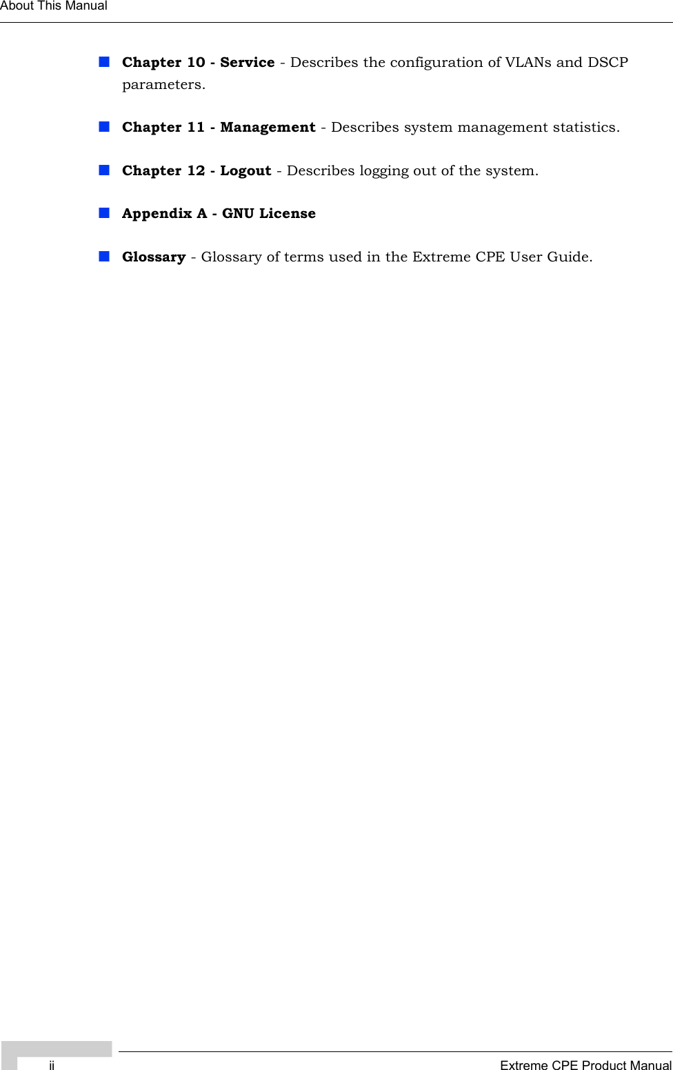 ii Extreme CPE Product ManualAbout This ManualChapter 10 - Service - Describes the configuration of VLANs and DSCP parameters.Chapter 11 - Management - Describes system management statistics.Chapter 12 - Logout - Describes logging out of the system.Appendix A - GNU LicenseGlossary - Glossary of terms used in the Extreme CPE User Guide.