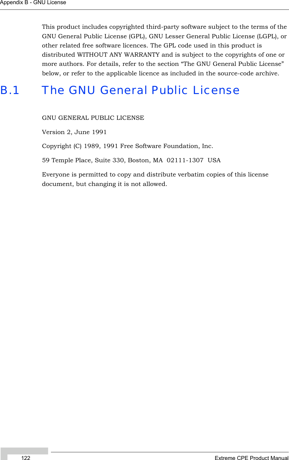 122 Extreme CPE Product ManualAppendix B - GNU LicenseThis product includes copyrighted third-party software subject to the terms of the GNU General Public License (GPL), GNU Lesser General Public License (LGPL), or other related free software licences. The GPL code used in this product is distributed WITHOUT ANY WARRANTY and is subject to the copyrights of one or more authors. For details, refer to the section “The GNU General Public License” below, or refer to the applicable licence as included in the source-code archive.B.1 The GNU General Public LicenseGNU GENERAL PUBLIC LICENSEVersion 2, June 1991Copyright (C) 1989, 1991 Free Software Foundation, Inc.59 Temple Place, Suite 330, Boston, MA  02111-1307  USAEveryone is permitted to copy and distribute verbatim copies of this license document, but changing it is not allowed.
