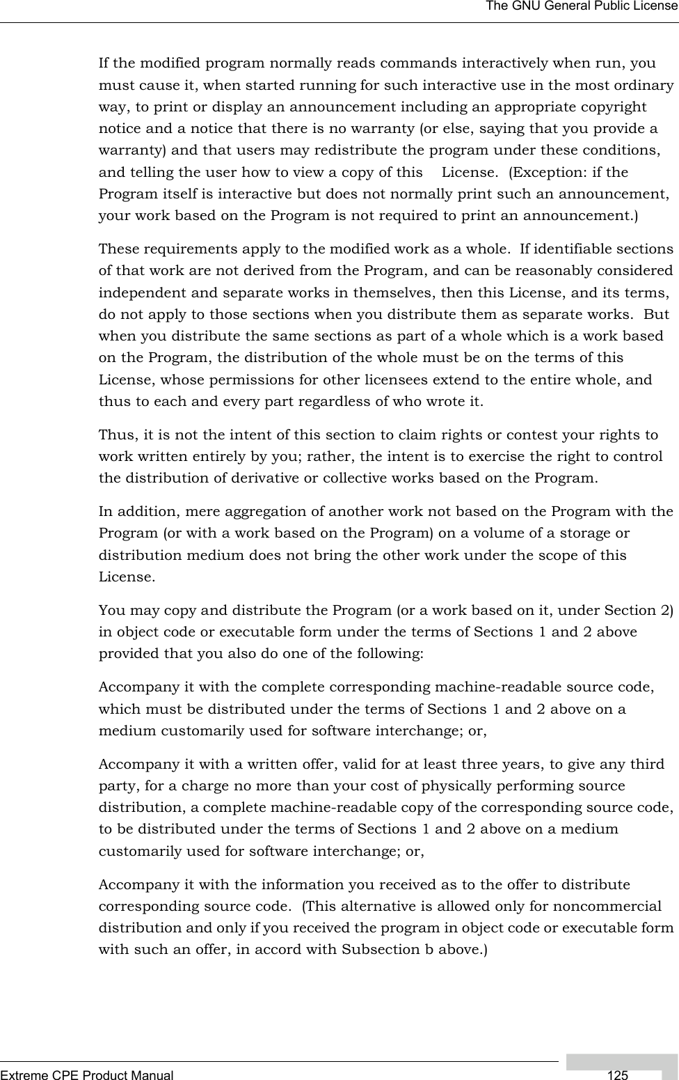 The GNU General Public LicenseExtreme CPE Product Manual 125If the modified program normally reads commands interactively when run, you must cause it, when started running for such interactive use in the most ordinary way, to print or display an announcement including an appropriate copyright notice and a notice that there is no warranty (or else, saying that you provide a warranty) and that users may redistribute the program under these conditions, and telling the user how to view a copy of this    License.  (Exception: if the Program itself is interactive but does not normally print such an announcement, your work based on the Program is not required to print an announcement.)These requirements apply to the modified work as a whole.  If identifiable sections of that work are not derived from the Program, and can be reasonably considered independent and separate works in themselves, then this License, and its terms, do not apply to those sections when you distribute them as separate works.  But when you distribute the same sections as part of a whole which is a work based on the Program, the distribution of the whole must be on the terms of this License, whose permissions for other licensees extend to the entire whole, and thus to each and every part regardless of who wrote it.Thus, it is not the intent of this section to claim rights or contest your rights to work written entirely by you; rather, the intent is to exercise the right to control the distribution of derivative or collective works based on the Program.In addition, mere aggregation of another work not based on the Program with the Program (or with a work based on the Program) on a volume of a storage or distribution medium does not bring the other work under the scope of this License.You may copy and distribute the Program (or a work based on it, under Section 2) in object code or executable form under the terms of Sections 1 and 2 above provided that you also do one of the following:Accompany it with the complete corresponding machine-readable source code, which must be distributed under the terms of Sections 1 and 2 above on a medium customarily used for software interchange; or,Accompany it with a written offer, valid for at least three years, to give any third party, for a charge no more than your cost of physically performing source distribution, a complete machine-readable copy of the corresponding source code, to be distributed under the terms of Sections 1 and 2 above on a medium customarily used for software interchange; or,Accompany it with the information you received as to the offer to distribute corresponding source code.  (This alternative is allowed only for noncommercial distribution and only if you received the program in object code or executable form with such an offer, in accord with Subsection b above.)