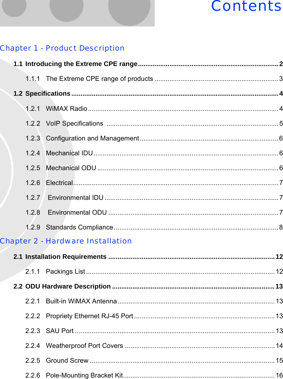 ContentsChapter 1 - Product Description1.1 Introducing the Extreme CPE range............................................................................21.1.1 The Extreme CPE range of products ...................................................................31.2 Specifications................................................................................................................41.2.1 WiMAX Radio ....................................................................................................... 41.2.2 VoIP Specifications  ............................................................................................. 51.2.3 Configuration and Management...........................................................................61.2.4 Mechanical IDU.................................................................................................... 61.2.5 Mechanical ODU ..................................................................................................61.2.6 Electrical............................................................................................................... 71.2.7  Environmental IDU .............................................................................................. 71.2.8  Environmental ODU ............................................................................................ 71.2.9 Standards Compliance.........................................................................................8Chapter 2 - Hardware Installation2.1 Installation Requirements ..........................................................................................122.1.1 Packings List ...................................................................................................... 122.2 ODU Hardware Description ........................................................................................132.2.1 Built-in WiMAX Antenna.....................................................................................132.2.2 Propriety Ethernet RJ-45 Port ............................................................................132.2.3 SAU Port ............................................................................................................ 132.2.4 Weatherproof Port Covers ................................................................................. 142.2.5 Ground Screw ....................................................................................................152.2.6 Pole-Mounting Bracket Kit.................................................................................. 16