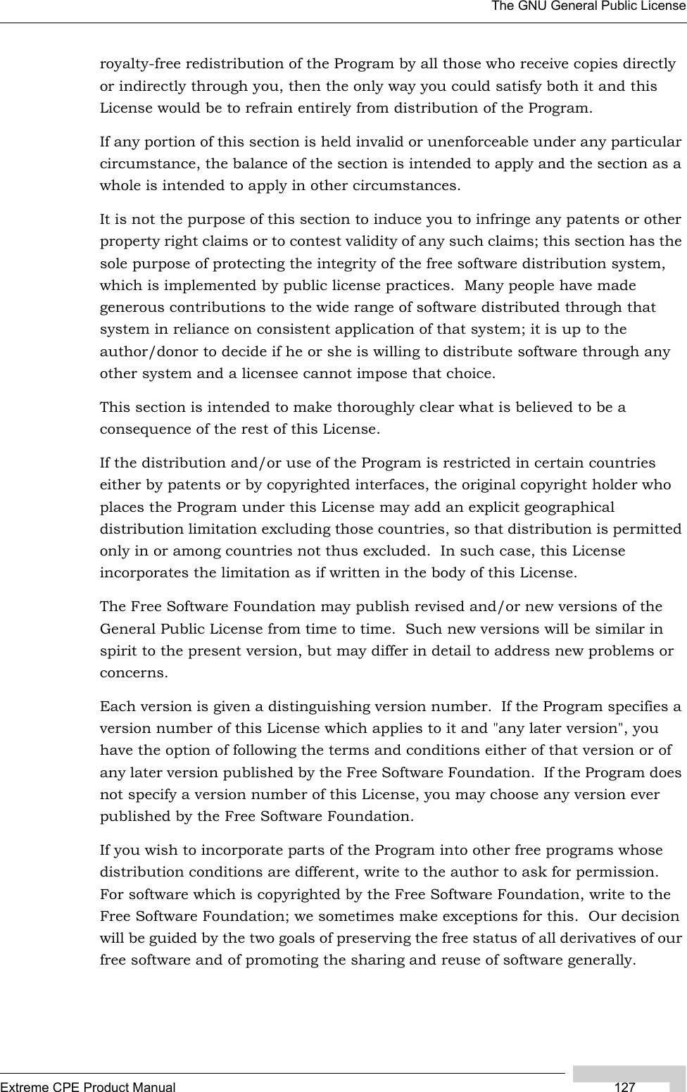 The GNU General Public LicenseExtreme CPE Product Manual 127royalty-free redistribution of the Program by all those who receive copies directly or indirectly through you, then the only way you could satisfy both it and this License would be to refrain entirely from distribution of the Program.If any portion of this section is held invalid or unenforceable under any particular circumstance, the balance of the section is intended to apply and the section as a whole is intended to apply in other circumstances.It is not the purpose of this section to induce you to infringe any patents or other property right claims or to contest validity of any such claims; this section has the sole purpose of protecting the integrity of the free software distribution system, which is implemented by public license practices.  Many people have made generous contributions to the wide range of software distributed through that system in reliance on consistent application of that system; it is up to the author/donor to decide if he or she is willing to distribute software through any other system and a licensee cannot impose that choice.This section is intended to make thoroughly clear what is believed to be a consequence of the rest of this License.If the distribution and/or use of the Program is restricted in certain countries either by patents or by copyrighted interfaces, the original copyright holder who places the Program under this License may add an explicit geographical distribution limitation excluding those countries, so that distribution is permitted only in or among countries not thus excluded.  In such case, this License incorporates the limitation as if written in the body of this License.The Free Software Foundation may publish revised and/or new versions of the General Public License from time to time.  Such new versions will be similar in spirit to the present version, but may differ in detail to address new problems or concerns.Each version is given a distinguishing version number.  If the Program specifies a version number of this License which applies to it and &quot;any later version&quot;, you have the option of following the terms and conditions either of that version or of any later version published by the Free Software Foundation.  If the Program does not specify a version number of this License, you may choose any version ever published by the Free Software Foundation.If you wish to incorporate parts of the Program into other free programs whose distribution conditions are different, write to the author to ask for permission.  For software which is copyrighted by the Free Software Foundation, write to the Free Software Foundation; we sometimes make exceptions for this.  Our decision will be guided by the two goals of preserving the free status of all derivatives of our free software and of promoting the sharing and reuse of software generally.