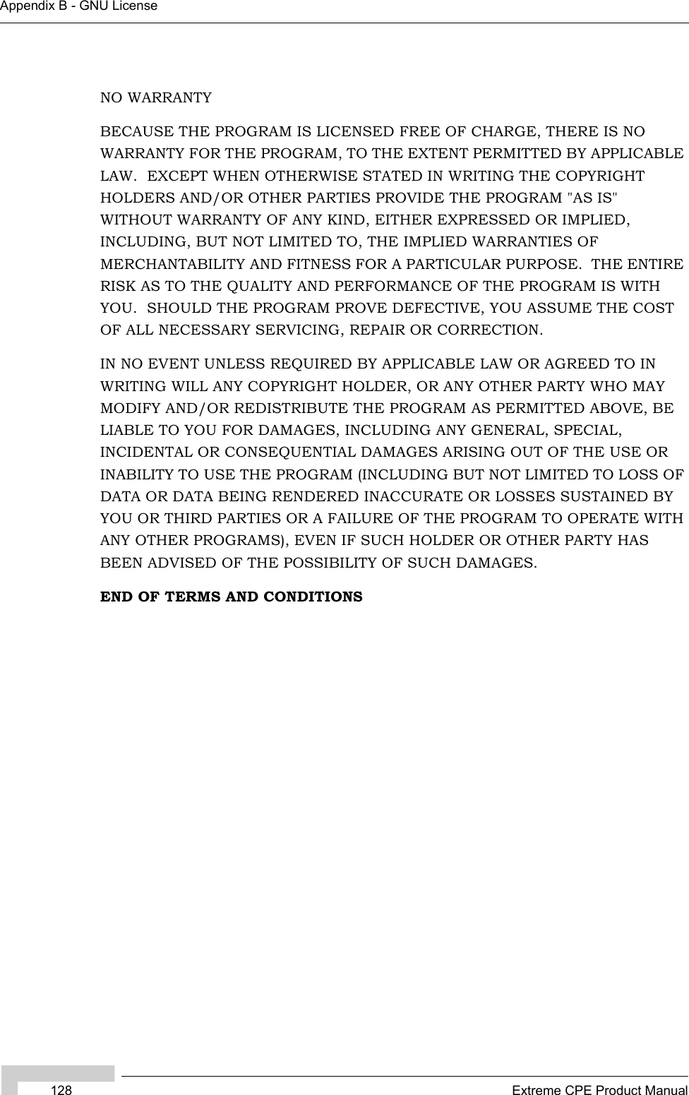 128 Extreme CPE Product ManualAppendix B - GNU LicenseNO WARRANTYBECAUSE THE PROGRAM IS LICENSED FREE OF CHARGE, THERE IS NO WARRANTY FOR THE PROGRAM, TO THE EXTENT PERMITTED BY APPLICABLE LAW.  EXCEPT WHEN OTHERWISE STATED IN WRITING THE COPYRIGHT HOLDERS AND/OR OTHER PARTIES PROVIDE THE PROGRAM &quot;AS IS&quot; WITHOUT WARRANTY OF ANY KIND, EITHER EXPRESSED OR IMPLIED, INCLUDING, BUT NOT LIMITED TO, THE IMPLIED WARRANTIES OF MERCHANTABILITY AND FITNESS FOR A PARTICULAR PURPOSE.  THE ENTIRE RISK AS TO THE QUALITY AND PERFORMANCE OF THE PROGRAM IS WITH YOU.  SHOULD THE PROGRAM PROVE DEFECTIVE, YOU ASSUME THE COST OF ALL NECESSARY SERVICING, REPAIR OR CORRECTION.IN NO EVENT UNLESS REQUIRED BY APPLICABLE LAW OR AGREED TO IN WRITING WILL ANY COPYRIGHT HOLDER, OR ANY OTHER PARTY WHO MAY MODIFY AND/OR REDISTRIBUTE THE PROGRAM AS PERMITTED ABOVE, BE LIABLE TO YOU FOR DAMAGES, INCLUDING ANY GENERAL, SPECIAL, INCIDENTAL OR CONSEQUENTIAL DAMAGES ARISING OUT OF THE USE OR INABILITY TO USE THE PROGRAM (INCLUDING BUT NOT LIMITED TO LOSS OF DATA OR DATA BEING RENDERED INACCURATE OR LOSSES SUSTAINED BY YOU OR THIRD PARTIES OR A FAILURE OF THE PROGRAM TO OPERATE WITH ANY OTHER PROGRAMS), EVEN IF SUCH HOLDER OR OTHER PARTY HAS BEEN ADVISED OF THE POSSIBILITY OF SUCH DAMAGES.END OF TERMS AND CONDITIONS