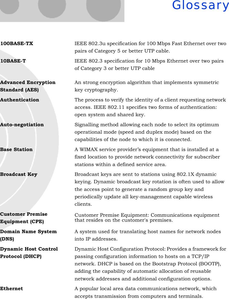 Glossary100BASE-TX IEEE 802.3u specification for 100 Mbps Fast Ethernet over two pairs of Category 5 or better UTP cable.10BASE-T IEEE 802.3 specification for 10 Mbps Ethernet over two pairs of Category 3 or better UTP cable Advanced Encryption Standard (AES)An strong encryption algorithm that implements symmetric key cryptography.Authentication The process to verify the identity of a client requesting network access. IEEE 802.11 specifies two forms of authentication: open system and shared key.Auto-negotiation Signalling method allowing each node to select its optimum operational mode (speed and duplex mode) based on the capabilities of the node to which it is connected.Base Station A WIMAX service provider’s equipment that is installed at a fixed location to provide network connectivity for subscriber stations within a defined service area.Broadcast Key Broadcast keys are sent to stations using 802.1X dynamic keying. Dynamic broadcast key rotation is often used to allow the access point to generate a random group key and periodically update all key-management capable wireless clients.Customer Premise Equipment (CPE)Customer Premise Equipment: Communications equipment that resides on the customer&apos;s premises.Domain Name System (DNS)A system used for translating host names for network nodes into IP addresses.Dynamic Host Control Protocol (DHCP)Dynamic Host Configuration Protocol: Provides a framework for passing configuration information to hosts on a TCP/IP network. DHCP is based on the Bootstrap Protocol (BOOTP), adding the capability of automatic allocation of reusable network addresses and additional configuration options.Ethernet A popular local area data communications network, which accepts transmission from computers and terminals.