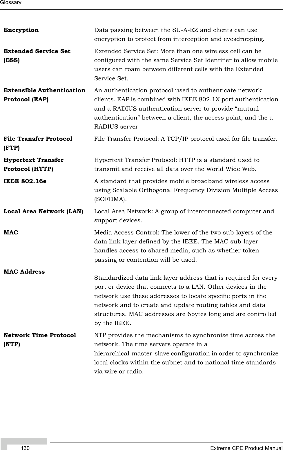 130 Extreme CPE Product ManualGlossaryEncryption Data passing between the SU-A-EZ and clients can use encryption to protect from interception and evesdropping.Extended Service Set (ESS)Extended Service Set: More than one wireless cell can be configured with the same Service Set Identifier to allow mobile users can roam between different cells with the Extended Service Set.Extensible Authentication Protocol (EAP)An authentication protocol used to authenticate network clients. EAP is combined with IEEE 802.1X port authentication and a RADIUS authentication server to provide “mutual authentication” between a client, the access point, and the a RADIUS serverFile Transfer Protocol (FTP)File Transfer Protocol: A TCP/IP protocol used for file transfer.Hypertext Transfer Protocol (HTTP)Hypertext Transfer Protocol: HTTP is a standard used to transmit and receive all data over the World Wide Web.IEEE 802.16e A standard that provides mobile broadband wireless access using Scalable Orthogonal Frequency Division Multiple Access (SOFDMA).Local Area Network (LAN) Local Area Network: A group of interconnected computer and support devices.MAC Media Access Control: The lower of the two sub-layers of the data link layer defined by the IEEE. The MAC sub-layer handles access to shared media, such as whether token passing or contention will be used.MAC AddressStandardized data link layer address that is required for every port or device that connects to a LAN. Other devices in the network use these addresses to locate specific ports in the network and to create and update routing tables and data structures. MAC addresses are 6bytes long and are controlled by the IEEE.Network Time Protocol (NTP)NTP provides the mechanisms to synchronize time across the network. The time servers operate in a hierarchical-master-slave configuration in order to synchronize local clocks within the subnet and to national time standards via wire or radio. 