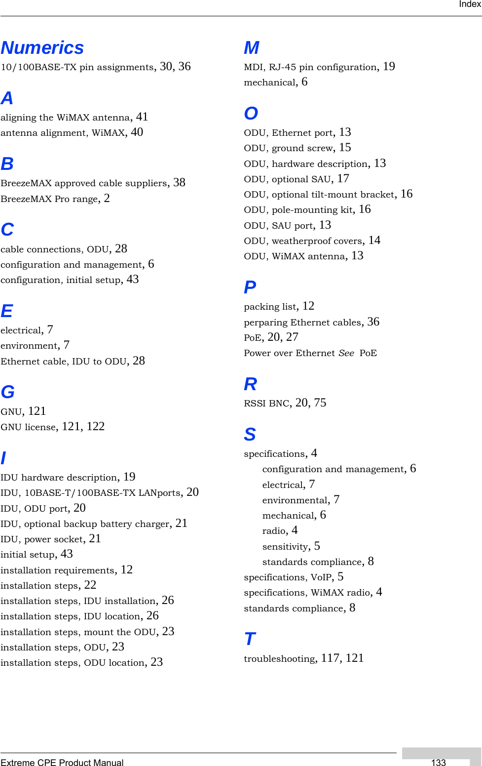 IndexExtreme CPE Product Manual 133Numerics10/100BASE-TX pin assignments, 30, 36Aaligning the WiMAX antenna, 41antenna alignment, WiMAX, 40BBreezeMAX approved cable suppliers, 38BreezeMAX Pro range, 2Ccable connections, ODU, 28configuration and management, 6configuration, initial setup, 43Eelectrical, 7environment, 7Ethernet cable, IDU to ODU, 28GGNU, 121GNU license, 121, 122IIDU hardware description, 19IDU, 10BASE-T/100BASE-TX LANports, 20IDU, ODU port, 20IDU, optional backup battery charger, 21IDU, power socket, 21initial setup, 43installation requirements, 12installation steps, 22installation steps, IDU installation, 26installation steps, IDU location, 26installation steps, mount the ODU, 23installation steps, ODU, 23installation steps, ODU location, 23MMDI, RJ-45 pin configuration, 19mechanical, 6OODU, Ethernet port, 13ODU, ground screw, 15ODU, hardware description, 13ODU, optional SAU, 17ODU, optional tilt-mount bracket, 16ODU, pole-mounting kit, 16ODU, SAU port, 13ODU, weatherproof covers, 14ODU, WiMAX antenna, 13Ppacking list, 12perparing Ethernet cables, 36PoE, 20, 27Power over Ethernet See  PoERRSSI BNC, 20, 75Sspecifications, 4configuration and management, 6electrical, 7environmental, 7mechanical, 6radio, 4sensitivity, 5standards compliance, 8specifications, VoIP, 5specifications, WiMAX radio, 4standards compliance, 8Ttroubleshooting, 117, 121